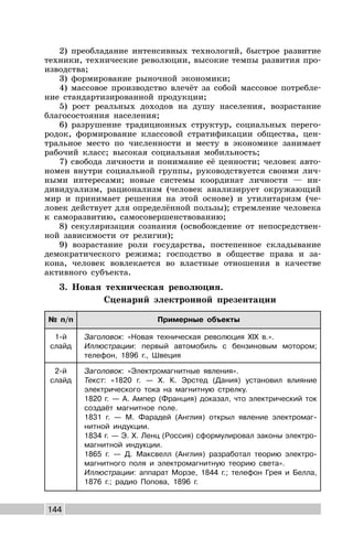 144
2) преобладание интенсивных технологий, быстрое развитие
техники, технические революции, высокие темпы развития про-
изводства;
3) формирование рыночной экономики;
4) массовое производство влечёт за собой массовое потребле-
ние стандартизированной продукции;
5) рост реальных доходов на душу населения, возрастание
благосостояния населения;
6) разрушение традиционных структур, социальных перего-
родок, формирование классовой стратификации общества, цен-
тральное место по численности и месту в экономике занимает
рабочий класс; высокая социальная мобильность;
7) свобода личности и понимание её ценности; человек авто-
номен внутри социальной группы, руководствуется своими лич-
ными интересами; новые системы координат личности — ин-
дивидуализм, рационализм (человек анализирует окружающий
мир и принимает решения на этой основе) и утилитаризм (че-
ловек действует для определённой пользы); стремление человека
к саморазвитию, самосовершенствованию;
8) секуляризация сознания (освобождение от непосредствен-
ной зависимости от религии);
9) возрастание роли государства, постепенное складывание
демократического режима; господство в обществе права и за-
кона, человек вовлекается во властные отношения в качестве
активного субъекта.
3. Новая техническая революция.
Сценарий электронной презентации
№ п/п Примерные объекты
1-й
слайд
Заголовок: «Новая техническая революция XIX в.».
Иллюстрации: первый автомобиль с бензиновым мотором;
телефон, 1896 г., Швеция
2-й
слайд
Заголовок: «Электромагнитные явления».
Текст: «1820 г. — Х. К. Эрстед (Дания) установил влияние
электрического тока на магнитную стрелку.
1820 г. — А. Ампер (Франция) доказал, что электрический ток
создаёт магнитное поле.
1831 г. — М. Фарадей (Англия) открыл явление электромаг-
нитной индукции.
1834 г. — Э. Х. Ленц (Россия) сформулировал законы электро-
магнитной индукции.
1865 г. — Д. Максвелл (Англия) разработал теорию электро-
магнитного поля и электромагнитную теорию света».
Иллюстрации: аппарат Морзе, 1844 г.; телефон Грея и Белла,
1876 г.; радио Попова, 1896 г.
 