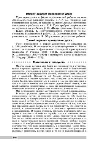 146
Второй вариант проведения урока
Урок проводится в форме практической работы по теме
«Экономическое развитие Европы в XIX в.». Задания для
практической работы и ссылки на используемые источники
помещены в учебнике на с. 219. Урок требует опережающе-
го изучения по учебнику § 18 «Индустриальное общество».
План урока. 1. Инструктирование учащихся по вы-
полнению практической работы. 2. Самостоятельная работа
учащихся по заданию. 3. Обсуждение результатов работы.
Третий вариант проведения урока
Урок проводится в форме дискуссии по заданию на
с. 218 учебника. В дополнение к стихотворению А. Блока
можно использовать фрагменты сочинений французского
философа Р. Генона (1886—1951), немецкого философа
О. Шпенглера (1880—1936) и немецкого врача и политика
М. Нордау (1849—1923).
Материалы к дискуссии
Многие люди сегодня уже более не сомневаются в существо-
вании мирового кризиса... В связи с этим вера в бесконечный
«прогресс», считавшаяся вплоть до последнего времени непри-
косновенной и непререкаемой догмой, перестаёт быть абсолют-
ной и всеобщей. Находится всё больше людей, осознающих
(хотя подчас и весьма туманно), что западная цивилизация не
может бесконечно развиваться в одном и том же направлении и
что в какой-то момент она достигнет определённой точки, в ко-
торой развитие прекратится, а сама эта цивилизация возможно
полностью исчезнет в результате страшного катаклизма...
Мы переживаем кризис материалистической цивилизации…
В таких условиях промышленность перестаёт быть только
приложением науки, от которого наука сама по себе была бы
независима, но превращается в смысл существования и в оправ-
дание самой науки, так что нормальные соотношения между ве-
щами совершенно переворачиваются. Современный мир изо всех
сил стремится даже тогда, хотя он декларирует, что следует за
наукой, к единственной цели — к развитию промышленности
и механизации. И таким образом, стремясь подчинить себе ма-
терию и поставить её себе на службу, люди в конечном итоге,
как мы отметили в самом начале, лишь становятся её рабами.
Они не только ограничили свои интеллектуальные претензии —
если о существовании таких претензий сегодня вообще можно
говорить — изобретением и конструированием механизмов. Они
кончили тем, что сами превратились в механизмы. Чисто меха-
ническим образом они вынуждены постоянно повторять опре-
делённые движения, всегда одни и те же и выполняющиеся в
 