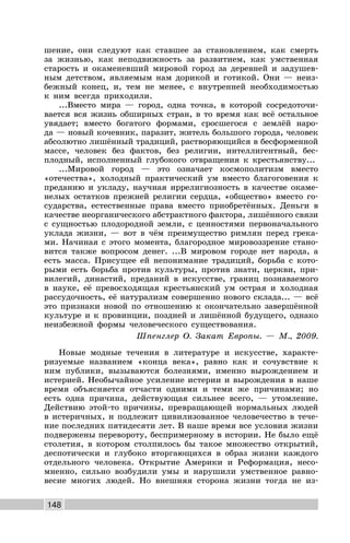 148
шение, они следуют как ставшее за становлением, как смерть
за жизнью, как неподвижность за развитием, как умственная
старость и окаменевший мировой город за деревней и задушев-
ным детством, являемым нам дорикой и готикой. Они — неиз-
бежный конец, и, тем не менее, с внутренней необходимостью
к ним всегда приходили.
...Вместо мира — город, одна точка, в которой сосредоточи-
вается вся жизнь обширных стран, в то время как всё остальное
увядает; вместо богатого формами, сросшегося с землёй наро-
да — новый кочевник, паразит, житель большого города, человек
абсолютно лишённый традиций, растворяющийся в бесформенной
массе, человек без фактов, без религии, интеллигентный, бес-
плодный, исполненный глубокого отвращения к крестьянству...
...Мировой город — это означает космополитизм вместо
«отечества», холодный практический ум вместо благоговения к
преданию и укладу, научная иррелигиозность в качестве окаме-
нелых остатков прежней религии сердца, «общество» вместо го-
сударства, естественные права вместо приобретённых. Деньги в
качестве неорганического абстрактного фактора, лишённого связи
с сущностью плодородной земли, с ценностями первоначального
уклада жизни, — вот в чём преимущество римлян перед грека-
ми. Начиная с этого момента, благородное мировоззрение стано-
вится также вопросом денег. ...В мировом городе нет народа, а
есть масса. Присущее ей непонимание традиций, борьба с кото-
рыми есть борьба против культуры, против знати, церкви, при-
вилегий, династий, преданий в искусстве, границ познаваемого
в науке, её превосходящая крестьянский ум острая и холодная
рассудочность, её натурализм совершенно нового склада... — всё
это признаки новой по отношению к окончательно завершённой
культуре и к провинции, поздней и лишённой будущего, однако
неизбежной формы человеческого существования.
Шпенглер О. Закат Европы. — М., 2009.
Новые модные течения в литературе и искусстве, характе-
ризуемые названием «конца века», равно как и сочувствие к
ним публики, вызываются болезнями, именно вырождением и
истерией. Необычайное усиление истерии и вырождения в наше
время объясняется отчасти одними и теми же причинами; но
есть одна причина, действующая сильнее всего, — утомление.
Действию этой-то причины, превращающей нормальных людей
в истеричных, и подлежит цивилизованное человечество в тече-
ние последних пятидесяти лет. В наше время все условия жизни
подвержены перевороту, беспримерному в истории. Не было ещё
столетия, в котором столпилось бы такое множество открытий,
деспотически и глубоко вторгающихся в образ жизни каждого
отдельного человека. Открытие Америки и Реформация, несо-
мненно, сильно возбудили умы и нарушили умственное равно-
весие многих людей. Но внешняя сторона жизни тогда не из-
 