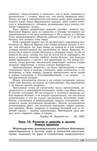 149
менилась. Люди вставали и ложились, ели и пили, одевались и
развлекались — словом, жили так, как всегда привыкли жить.
Теперь же пар и электричество поставили вверх дном привычки
всякого члена семьи образованных народов, даже самого отста-
лого и ограниченного, которому руководящая идея нашего сто-
летия совершенно чужда…
Труд требует напряжения нервной системы, затраты сил.
Население Европы даже не удвоилось в течение последнего пя-
тидесятилетия, а его труд увеличился в 10, а подчас и в 50 раз.
Член цивилизованного общества работает теперь от 5 до 25 раз
больше, чем полвека тому назад.
Этой страшной затрате сил не соответствует соразмерное воз-
мещение её. Жители Европы едят теперь немного больше и луч-
ше, чем пятьдесят лет тому назад, но далеко не в той степени,
которая соответствовала бы увеличению их труда. Впрочем, ес-
ли бы им и давали самую обильную и полезную пищу, то это не
помогло бы делу, потому что они не могли бы её переварить. От
мозга и нервной системы требуют теперь больше, чем желудок
может выполнить, а вместе с тем происходит то, что всегда слу-
чается, когда расходы значительно превышают доходы: сперва
исчезают сбережения, а потом следует банкротство.
Цивилизованное общество… не было приготовлено к этому
усиленному труду и поэтому утомилось, даже истощилось, а это
истощение, в свою очередь, привело значительное число людей
в первом поколении к благоприобретённой, а во втором — к
наследственной истерии.
Новые эстетические школы и их успехи составляют послед-
ствие этой болезни, но далеко не единственное. Она выражается
и во многих других явлениях…
Постоянные толки об увеличении числа преступлений, по-
мешательств и самоубийств составляют теперь уже общее место.
В течение последних 20 лет открыты и получили названия но-
вые нервные болезни, и не следует предполагать, что они всегда
существовали и что их только просмотрели. Усиленное потре-
бление угнетающих и возбуждающих средств, несомненно, вы-
зывается также истощением организма… Многие исследователи
устанавливают факт, что нынешнее поколение стареет раньше,
чем прежнее. Люди, умершие от нервных болезней или от бо-
лезней сердца,— жертвы цивилизации. Чрезмерный труд пре-
жде всего поражает нервы и сердце.
Нордау М. Вырождение. — М., 1995.
Урок 19. Религия и церковь в начале
Нового времени
Формируемые универсальные учебные действия:
ориентироваться в системе норм и ценностей протестан-
тизма, понимать их роль в становлении капиталистиче-
 