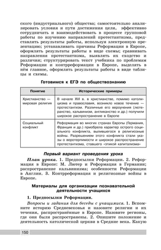 150
ского (индустриального) общества; самостоятельно анали-
зировать условия и пути достижения цели, эффективно
сотрудничать и взаимодействовать в процессе групповой
работы по изучению направлений протестантизма, пред-
ставлять результаты работы, используя электронную пре-
зентацию; устанавливать причины Реформации в Европе,
оформлять результаты работы в виде схемы; сравнивать
направления протестантизма, выявлять их сходство и
различия; структурировать текст учебника по проблемам
Реформации и контрреформации в Европе, выделять в
нём главное, оформлять результаты работы в виде табли-
цы и схемы.
Готовимся к ЕГЭ по обществознанию
Понятие Исторические примеры
Христианство —
мировая религия
В начале XVI в. в христианстве, помимо католи-
цизма и православия, возникло новое течение —
протестантизм. Различные его вероучения (люте-
ранство, кальвинизм, англиканство и др.) получили
широкое распространение в Европе
Социальный
конфликт
Реформация во многих странах Европы (Германия,
Франция и др.) приобрела характер острого соци-
ального конфликта, вылившегося в религиозные
войны. Разрешением этого конфликта стали ука-
зы о веротерпимости и широкое распространение
протестантизма, ставшего «этикой капитализма»
Первый вариант проведения урока
План урока. 1. Предпосылки Реформации. 2. Рефор-
мация в Европе: М. Лютер и Реформация в Германии;
распространение кальвинизма; особенности Реформации
в Англии. 3. Контрреформация и религиозные войны в
Европе.
Материалы для организации познавательной
деятельности учащихся
1. Предпосылки Реформации.
Вопросы и задания для беседы с учащимися. 1. Вспом-
ните историю Средневековья и назовите религии и их
течения, распространённые в Европе. Назовите регионы,
где они были распространены. 2. Опишите положение и
деятельность католической церкви в Средние века. Какую
 