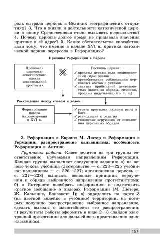 151
роль сыграла церковь в Великих географических откры-
тиях? 3. Что в жизни и деятельности католической церк-
ви к концу Средневековья стало вызывать недовольство?
4. Почему церковь долгое время не придавала значения
критике в её адрес? 5. Какие обстоятельства способство-
вали тому, что именно в начале XVI в. критика католи-
ческой церкви переросла в Реформацию?
Причины Реформации в Европе
Проповедь
церковью
аскетического
идеала
«евангельской
простоты»
Расхождение между словом и делом
Роскошь церкви:
✓ прелаты церкви вели великосвет-
ский образ жизни
✓ пренебрежение соблюдением цер-
ковных обетов и уставов
✓ занятия прибыльной деятельно-
стью (плата за обряды, симония,
продажа индульгенций и т. п.)
Формирование
нового
мировоззрения
в XVI в.
✓ утрата простыми людьми веры в
Бога
✓ равнодушие к религии
✓ уклонение верующих от исполне-
ния церковных обрядов
2. Реформация в Европе: М. Лютер и Реформация в
Германии; распространение кальвинизма; особенности
Реформации в Англии.
Групповая работа. Класс делится на три группы со-
ответственно изучаемым направлениям Реформации.
Каждая группа выполняет следующие задания: а) на ос-
нове текста учебника (лютеранство — с. 223—225 учебни-
ка; кальвинизм — с. 226—227; англиканская церковь —
с. 227—228) выписать основные принципы вероуче-
ния и обряды выбранного направления протестантизма;
б) в Интернете подобрать информацию и подготовить
краткое сообщение о лидерах Реформации (М. Лютере,
Ж. Кальвине, Елизавете I); в) определить по карте 3
(на цветной вклейке в учебнике) территории, на кото-
рых получило распространение выбранное направление,
сделать выводы о масштабности его распространения;
г) результаты работы оформить в виде 2—3 слайдов элек-
тронной презентации для дальнейшего представления одно-
классникам.
 