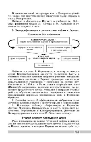 153
В дополнительной литературе или в Интернете узнай-
те, какие ещё протестантские вероучения были созданы в
эпоху Реформации.
Задание к документу. Изучите в учебнике (с. 231—
232) фрагменты трудов М. Лютера и Ж. Кальвина и от-
ветьте на вопросы к ним.
3. Контрреформация и религиозные войны в Европе.
Направления Контрреформации
СРЕДСТВА
КОНТРРЕФОРМАЦИИ
Инквизиция
КОНТРРЕФОРМАЦИЯ –
борьба католической церкви с протестантизмом
Насильственная борьба
с протестантами
Реформы в католической
церкви
Цензура печатиОрден иезуитов
Задания к схеме. 1. Определите, к какому из направ-
лений Контрреформации относятся следующие факты и
события: создание орденом иезуитов учебных заведений,
считавшихся лучшими в Европе; приговоры инквизиции
нераскаявшихся грешников к сожжению на костре; опу-
бликование в 1559 г. в Риме списка запрещённых книг
(Индекса); запрещение торговли индульгенциями по ре-
шению Тридентского собора; создание в епархиях семина-
рий для обучения священников; поддержка и освящение
католической церковью религиозных войн в Германии,
Франции.
2. Сделайте вывод об эффективности выбранных като-
лической церковью путей и средств борьбы с Реформацией.
3. Используя таблицу «Реформация в Германии,
Англии, Франции, Нидерландах» и карту, определите ре-
зультаты Реформации и Контрреформации. Достигла ли
Контрреформация своих целей? Объясните почему.
Второй вариант проведения урока
Урок проводится на основе групповой работы и направ-
лен на выявление хронологического рубежа Средневековья
и Нового времени в истории Европы на основе трёх изу-
 