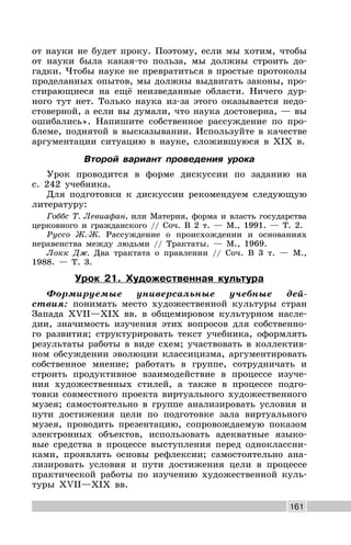 161
от науки не будет проку. Поэтому, если мы хотим, чтобы
от науки была какая-то польза, мы должны строить до-
гадки. Чтобы науке не превратиться в простые протоколы
проделанных опытов, мы должны выдвигать законы, про-
стирающиеся на ещё неизведанные области. Ничего дур-
ного тут нет. Только наука из-за этого оказывается недо-
стоверной, а если вы думали, что наука достоверна, — вы
ошибались». Напишите собственное рассуждение по про-
блеме, поднятой в высказывании. Используйте в качестве
аргументации ситуацию в науке, сложившуюся в XIX в.
Второй вариант проведения урока
Урок проводится в форме дискуссии по заданию на
с. 242 учебника.
Для подготовки к дискуссии рекомендуем следующую
литературу:
Гоббс Т. Левиафан, или Материя, форма и власть государства
церковного и гражданского // Соч. В 2 т. — М., 1991. — Т. 2.
Руссо Ж.-Ж. Рассуждение о происхождении и основаниях
неравенства между людьми // Трактаты. — М., 1969.
Локк Дж. Два трактата о правлении // Соч. В 3 т. — М.,
1988. — Т. 3.
Урок 21. Художественная культура
Формируемые универсальные учебные дей-
ствия: понимать место художественной культуры стран
Запада XVII—XIX вв. в общемировом культурном насле-
дии, значимость изучения этих вопросов для собственно-
го развития; структурировать текст учебника, оформлять
результаты работы в виде схем; участвовать в коллектив-
ном обсуждении эволюции классицизма, аргументировать
собственное мнение; работать в группе, сотрудничать и
строить продуктивное взаимодействие в процессе изуче-
ния художественных стилей, а также в процессе подго-
товки совместного проекта виртуального художественного
музея; самостоятельно в группе анализировать условия и
пути достижения цели по подготовке зала виртуального
музея, проводить презентацию, сопровождаемую показом
электронных объектов, использовать адекватные языко-
вые средства в процессе выступления перед одноклассни-
ками, проявлять основы рефлексии; самостоятельно ана-
лизировать условия и пути достижения цели в процессе
практической работы по изучению художественной куль-
туры XVII—XIX вв.
 