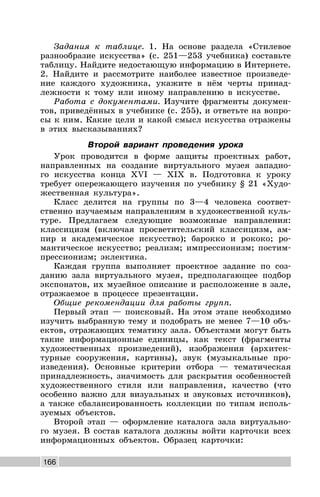 166
Задания к таблице. 1. На основе раздела «Стилевое
разнообразие искусства» (с. 251—253 учебника) составьте
таблицу. Найдите недостающую информацию в Интернете.
2. Найдите и рассмотрите наиболее известное произведе-
ние каждого художника, укажите в нём черты принад-
лежности к тому или иному направлению в искусстве.
Работа с документами. Изучите фрагменты докумен-
тов, приведённых в учебнике (с. 255), и ответьте на вопро-
сы к ним. Какие цели и какой смысл искусства отражены
в этих высказываниях?
Второй вариант проведения урока
Урок проводится в форме защиты проектных работ,
направленных на создание виртуального музея западно-
го искусства конца XVI — XIX в. Подготовка к уроку
требует опережающего изучения по учебнику § 21 «Худо-
жественная культура».
Класс делится на группы по 3—4 человека соответ-
ственно изучаемым направлениям в художественной куль-
туре. Предлагаем следующие возможные направления:
классицизм (включая просветительский классицизм, ам-
пир и академическое искусство); барокко и рококо; ро-
мантическое искусство; реализм; импрессионизм; постим-
прессионизм; эклектика.
Каждая группа выполняет проектное задание по соз-
данию зала виртуального музея, предполагающее подбор
экспонатов, их музейное описание и расположение в зале,
отражаемое в процессе презентации.
Общие рекомендации для работы групп.
Первый этап — поисковый. На этом этапе необходимо
изучить выбранную тему и подобрать не менее 7—10 объ-
ектов, отражающих тематику зала. Объектами могут быть
такие информационные единицы, как текст (фрагменты
художественных произведений), изображения (архитек-
турные сооружения, картины), звук (музыкальные про-
изведения). Основные критерии отбора — тематическая
принадлежность, значимость для раскрытия особенностей
художественного стиля или направления, качество (что
особенно важно для визуальных и звуковых источников),
а также сбалансированность коллекции по типам исполь-
зуемых объектов.
Второй этап — оформление каталога зала виртуально-
го музея. В состав каталога должны войти карточки всех
информационных объектов. Образец карточки:
 