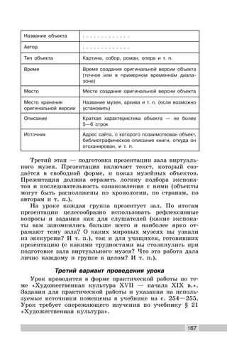 167
Название объекта . . . . . . . . . . . . .
Автор . . . . . . . . . . . . .
Тип объекта Картина, собор, роман, опера и т. п.
Время Время создания оригинальной версии объекта
(точное или в примерном временном диапа-
зоне)
Место Место создания оригинальной версии объекта
Место хранения
оригинальной версии
Название музея, архива и т. п. (если возможно
установить)
Описание Краткая характеристика объекта — не более
5—6 строк
Источник Адрес сайта, с которого позаимствован объект,
библиографическое описание книги, откуда он
отсканирован, и т. п.
Третий этап — подготовка презентации зала виртуаль-
ного музея. Презентация включает текст, который соз-
даётся в свободной форме, и показ музейных объектов.
Презентация должна отразить логику подбора экспона-
тов и последовательность ознакомления с ними (объекты
могут быть расположены по хронологии, по странам, по
авторам и т. п.).
На уроке каждая группа презентует зал. По итогам
презентации целесообразно использовать рефлексивные
вопросы и задания как для слушателей (какие экспона-
ты вам запомнились больше всего и наиболее ярко от-
ражают тему зала? О каких мировых музеях вы узнали
из экскурсии? И т. п.), так и для учащихся, готовивших
презентацию (с какими трудностями вы столкнулись при
подготовке зала виртуального музея? Что эта работа дала
лично каждому и группе в целом? И т. п.).
Третий вариант проведения урока
Урок проводится в форме практической работы по те-
ме «Художественная культура XVII — начала XIX в.».
Задания для практической работы и указания на исполь-
зуемые источники помещены в учебнике на с. 254—255.
Урок требует опережающего изучения по учебнику § 21
«Художественная культура».
 