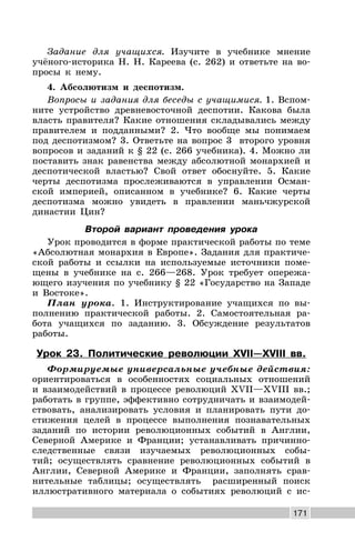 171
Задание для учащихся. Изучите в учебнике мнение
учёного-историка Н. Н. Кареева (с. 262) и ответьте на во-
просы к нему.
4. Абсолютизм и деспотизм.
Вопросы и задания для беседы с учащимися. 1. Вспом-
ните устройство древневосточной деспотии. Какова была
власть правителя? Какие отношения складывались между
правителем и подданными? 2. Что вообще мы понимаем
под деспотизмом? 3. Ответьте на вопрос 3 второго уровня
вопросов и заданий к § 22 (с. 266 учебника). 4. Можно ли
поставить знак равенства между абсолютной монархией и
деспотической властью? Свой ответ обоснуйте. 5. Какие
черты деспотизма прослеживаются в управлении Осман-
ской империей, описанном в учебнике? 6. Какие черты
деспотизма можно увидеть в правлении маньчжурской
династии Цин?
Второй вариант проведения урока
Урок проводится в форме практической работы по теме
«Абсолютная монархия в Европе». Задания для практиче-
ской работы и ссылки на используемые источники поме-
щены в учебнике на с. 266—268. Урок требует опережа-
ющего изучения по учебнику § 22 «Государство на Западе
и Востоке».
План урока. 1. Инструктирование учащихся по вы-
полнению практической работы. 2. Самостоятельная ра-
бота учащихся по заданию. 3. Обсуждение результатов
работы.
Урок 23. Политические революции XVII—XVIII вв.
Формируемые универсальные учебные действия:
ориентироваться в особенностях социальных отношений
и взаимодействий в процессе революций XVII—XVIII вв.;
работать в группе, эффективно сотрудничать и взаимодей-
ствовать, анализировать условия и планировать пути до-
стижения целей в процессе выполнения познавательных
заданий по истории революционных событий в Англии,
Северной Америке и Франции; устанавливать причинно-
следственные связи изучаемых революционных собы-
тий; осуществлять сравнение революционных событий в
Англии, Северной Америке и Франции, заполнять срав-
нительные таблицы; осуществлять расширенный поиск
иллюстративного материала о событиях революций с ис-
 