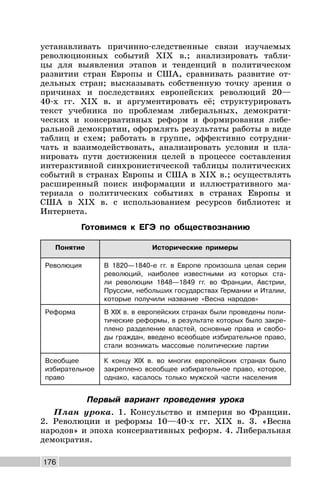 176
устанавливать причинно-следственные связи изучаемых
революционных событий XIX в.; анализировать табли-
цы для выявления этапов и тенденций в политическом
развитии стран Европы и США, сравнивать развитие от-
дельных стран; высказывать собственную точку зрения о
причинах и последствиях европейских революций 20—
40-х гг. XIX в. и аргументировать её; структурировать
текст учебника по проблемам либеральных, демократи-
ческих и консервативных реформ и формирования либе-
ральной демократии, оформлять результаты работы в виде
таблиц и схем; работать в группе, эффективно сотрудни-
чать и взаимодействовать, анализировать условия и пла-
нировать пути достижения целей в процессе составления
интерактивной синхронистической таблицы политических
событий в странах Европы и США в XIX в.; осуществлять
расширенный поиск информации и иллюстративного ма-
териала о политических событиях в странах Европы и
США в XIX в. с использованием ресурсов библиотек и
Интернета.
Готовимся к ЕГЭ по обществознанию
Понятие Исторические примеры
Революция В 1820—1840-е гг. в Европе произошла целая серия
революций, наиболее известными из которых ста-
ли революции 1848—1849 гг. во Франции, Австрии,
Пруссии, небольших государствах Германии и Италии,
которые получили название «Весна народов»
Реформа В XIX в. в европейских странах были проведены поли-
тические реформы, в результате которых было закре-
плено разделение властей, основные права и свобо-
ды граждан, введено всеобщее избирательное право,
стали возникать массовые политические партии
Всеобщее
избирательное
право
К концу XIX в. во многих европейских странах было
закреплено всеобщее избирательное право, которое,
однако, касалось только мужской части населения
Первый вариант проведения урока
План урока. 1. Консульство и империя во Франции.
2. Революции и реформы 10—40-х гг. XIX в. 3. «Весна
народов» и эпоха консервативных реформ. 4. Либеральная
демократия.
 