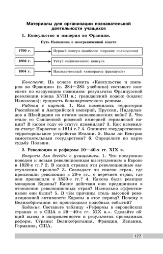 177
Материалы для организации познавательной
деятельности учащихся
1. Консульство и империя во Франции.
Путь Наполеона к неограниченной власти
Титул пожизненного консула1802 г.
Первый консул (наиболее широкие полномочия)1799 г.
Наследственный «император французов»1804 г.
Конспект. На основе пункта «Консульство и импе-
рия во Франции» (с. 284—285 учебника) составьте кон-
спект по следующим позициям: результаты Французской
революции конца XVIII в.; гражданский кодекс (кодекс
Наполеона); сущность бонапартистского режима.
Работа с картой. 1. Как изменились территории
Российской и Австрийской империй, Пруссии, Нидерлан-
дов и Швейцарии по итогам наполеоновских войн? 2. Что
стало со Священной римской империей германской на-
ции? В каком году её статус изменился? 3. Как изменил-
ся статус Норвегии в 1814 г.? 4. Опишите государственно-
территориальное устройство Италии. 5. Была ли Венгрия
самостоятельным государством? 6. Определите по карте
судьбу Польши.
2. Революции и реформы 10—40-х гг. XIX в.
Вопросы для беседы с учащимися. 1. Что послужило
поводом к новым революционным выступлениям в Европе
в 1820-е гг.? 2. В каких странах эти революционные вы-
ступления прошли? 3. Совпадает ли список стран, где
произошли революции в 20-е гг., с перечнем стран, где
они произошли в 1830-е гг.? 4. Какова была реакция
монархов Европы? Какие действия они предприняли в
отношении революционных стран? Насколько эффектив-
ными они были? 5. В чём причины столь высокой рево-
люционной активности Европы в этот период? Почему в
Великобритании не происходило подобных событий?
Задание. Составьте таблицу «Реформы в европейских
странах и в США в 20—40-е гг. XIX в.». Сделайте об-
щий вывод о направленности и результатах проводимых
реформ. Страны: Великобритания, Франция, Испания,
Германия, США.
 
