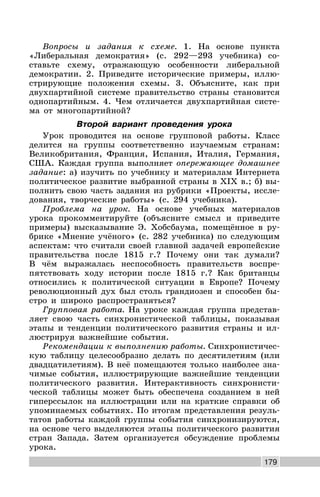 179
Вопросы и задания к схеме. 1. На основе пункта
«Либеральная демократия» (с. 292—293 учебника) со-
ставьте схему, отражающую особенности либеральной
демократии. 2. Приведите исторические примеры, иллю-
стрирующие положения схемы. 3. Объясните, как при
двухпартийной системе правительство страны становится
однопартийным. 4. Чем отличается двухпартийная систе-
ма от многопартийной?
Второй вариант проведения урока
Урок проводится на основе групповой работы. Класс
делится на группы соответственно изучаемым странам:
Великобритания, Франция, Испания, Италия, Германия,
США. Каждая группа выполняет опережающее домашнее
задание: а) изучить по учебнику и материалам Интернета
политическое развитие выбранной страны в XIX в.; б) вы-
полнить свою часть задания из рубрики «Проекты, иссле-
дования, творческие работы» (с. 294 учебника).
Проблема на урок. На основе учебных материалов
урока прокомментируйте (объясните смысл и приведите
примеры) высказывание Э. Хобсбаума, помещённое в ру-
брике «Мнение учёного» (с. 282 учебника) по следующим
аспектам: что считали своей главной задачей европейские
правительства после 1815 г.? Почему они так думали?
В чём выражалась неспособность правительств воспре-
пятствовать ходу истории после 1815 г.? Как британцы
относились к политической ситуации в Европе? Почему
революционный дух был столь грандиозен и способен бы-
стро и широко распространяться?
Групповая работа. На уроке каждая группа представ-
ляет свою часть синхронистической таблицы, показывая
этапы и тенденции политического развития страны и ил-
люстрируя важнейшие события.
Рекомендации к выполнению работы. Синхронистичес-
кую таблицу целесообразно делать по десятилетиям (или
двадцатилетиям). В неё помещаются только наиболее зна-
чимые события, иллюстрирующие важнейшие тенденции
политического развития. Интерактивность синхронисти-
ческой таблицы может быть обеспечена созданием в ней
гиперссылок на иллюстрации или на краткие справки об
упоминаемых событиях. По итогам представления резуль-
татов работы каждой группы события синхронизируются,
на основе чего выделяются этапы политического развития
стран Запада. Затем организуется обсуждение проблемы
урока.
 