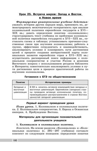 180
Урок 25. Встреча миров: Запад и Восток
в Новое время
Формируемые универсальные учебные действия:
уважать историю других народов мира, принимать их, де-
монстрировать межэтническую толерантность при анализе
колониальной политики европейских государств в XVI—
XIX вв.; давать определение понятию «колониализм»;
структурировать текст учебника по проблемам колониаль-
ной политики европейских государств в XVI—XIX вв., со-
ставлять схемы и таблицы; устанавливать причинно-след-
ственные связи при изучении колониализма; работать в
группе, эффективно сотрудничать и взаимодействовать,
анализировать условия и планировать пути достижения
целей в процессе создания интерактивной карты коло-
ниальных захватов европейских стран в XVI—XIX вв.;
осуществлять расширенный поиск информации о коло-
ниальном соперничестве и участии России в решении
Восточного вопроса с использованием ресурсов библиотек
и Интернета; самостоятельно анализировать условия и пу-
ти достижения цели в процессе практической работы по
изучению колониализма.
Готовимся к ЕГЭ по обществознанию
Понятие Исторические примеры
Западные и
восточные
цивилизации
В XVI в. началось активное взаимодействие западных и
восточных цивилизаций. Европейские (западные) стра-
ны проводили активную колониальную политику, со-
провождавшуюся распространением в странах Востока
ценностей западной цивилизации
Первый вариант проведения урока
План урока. 1. Колониализм и колониальная полити-
ка. 2. Колониальное соперничество. 3. Европа и Османская
империя. 4. Пробуждение Востока.
Материалы для организации познавательной
деятельности учащихся
1. Колониализм и колониальная политика.
Конспект. На основе разделов «Колониализм» и «Коло-
ниальная политика» (с. 295—297 учебника) составьте
конспект по следующим позициям: определение понятия
 