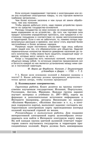 182
Если колония поддерживает торговлю с иностранцами или ес-
ли она потребляет иностранные товары, то эта торговля является
грабежом метрополии…
Чем более колония заселена и чем лучше её земли обрабо-
таны, тем она полезнее.
Чтобы вернее добиться этого, надо первое устройство произ-
вести на средства государства-основателя.
Расходы государства на свои колонии не ограничиваются пер-
выми издержками на их устройство… До того, как торговая сила
придаст колониям определённую прочность, они нуждаются в по-
стоянном поощрении в соответствии со своим местоположением
и территорией. Если о них не заботиться, то, помимо потери пер-
воначальных расходов и времени, они могут стать жертвой более
честолюбивых и более активных народов.
Разумные нации постепенно отправляют туда лишь избыток
своих людей или тех, кто обременителен для общества. Задачей
первоначальных колонистов является доведение населения до та-
кого количества, чтобы можно было защитить созданный округ от
врагов, которые могут напасть на него…
Когда у государства есть несколько колоний, которые могут
общаться между собой, то истинным секретом приумножения сил
и богатств каждой из них является установление между ними свя-
зи и постоянной навигации.
Ф. Верон де Форбонне. Колония // Энциклопедия
д’Аламбера и Дидро. — 1753. — Т. 3.
? 1. Какие цели основания колоний в Америке названы в
тексте? 2. Какие действия должна предпринять метрополия, с
точки зрения автора, чтобы колония процветала?
2. Колониальное соперничество.
Групповая работа. Класс делится на группы соответ-
ственно изучаемым государствам: Испания, Португалия,
Голландия, Англия, Франция. Каждая группа заранее
изучает материал в учебнике (с. 297—301), карты на
форзацах и дополнительные источники информации в
Интернете (например, ресурсы Википедии по запросу
«Колонии Франции», «Колонии Англии» и т. п., в кото-
рых содержатся карты), выполняет задание: составить ин-
терактивную электронную карту присоединения (потерь)
колоний изучаемой страной по векам.
Рекомендации к выполнению работы. Для создания
интерактивной электронной карты целесообразно отска-
нировать или найти в Интернете контурную карту мира.
На ней каждая группа цветной заливкой отмечает терри-
торию самого изучаемого государства и территории при-
соединённых колоний. Карта должна быть анимирована
 