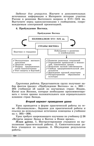 184
Задание для учащихся. Изучите в дополнительных
источниках информации в Интернете историю участия
России в решении Восточного вопроса в XVI—XIX вв.
Выступите перед одноклассниками с сообщением, сопро-
вождаемым электронной презентацией.
4. Пробуждение Востока.
Пробуждение Востока
✓ Развитие рыночных отношений
✓ Упразднение привилегий и монопо-
лий, таможенных границ
✓ Появление частной собственности
✓ Свобода предпринимательской дея-
тельности
✓ Зарождение крупной индустрии
✓ Распространение образования и
культуры
✓ Эксплуатация местного
населения
✓ Людские потери
✓ Подрыв традиционных
основ благосостояния
✓ Рост нищеты и бедствий
Побуждение к развитию
и освобождению
Бедствия и страдания
КОЛОНИАЛИЗМ XVI—XIX вв.
СТРАНЫ ВОСТОКА
Групповая работа. Представители групп получают на-
бор фактов (раздел «Пробуждение Востока» на с. 303—
304 учебника) об одной из изучаемых стран: Индии,
Китае или Японии, которые необходимо прокомментиро-
вать с точки зрения положительного или отрицательного
влияния стран Запада.
Второй вариант проведения урока
Урок проводится в форме практической работы по те-
ме «Колониализм». Задания для практической работы и
ссылки на используемые источники помещены в учебнике
на с. 305—306.
Урок требует опережающего изучения по учебнику § 26
«Встреча миров: Запад и Восток в Новое время».
План урока. 1. Инструктирование учащихся по вы-
полнению практической работы. 2. Самостоятельная ра-
бота учащихся по заданию. 3. Обсуждение результатов
работы.
 