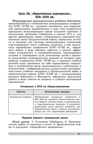 185
Урок 26. «Европейское равновесие».
XVII—XVIII вв.
Формируемые универсальные учебные действия:
ориентироваться в особенностях международных конфлик-
тов XVII—XVIII вв., понимать значимость для современ-
ной цивилизации выработанных в ходе этих конфликтов
принципов международного права; выявлять причины и
последствия гегемонии Габсбургов в начале XVI в. для
других европейских стран; устанавливать причинно-след-
ственные связи Тридцатилетней войны, определять её ито-
ги и значение для системы международных отношений;
структурировать текст учебника, выделять в нём резуль-
таты европейских конфликтов XVII—XVIII вв., оформ-
лять работу в виде таблицы; работать в группе, эффек-
тивно сотрудничать и взаимодействовать, анализировать
условия и планировать пути достижения целей в процес-
се выполнения познавательных заданий по истории евро-
пейских конфликтов XVII—XVIII вв.; в процессе учебной
ролевой игры принимать на себя определённые социаль-
ные и исторические роли, высказываться и действовать в
соответствии с выбранной ролью; осуществлять расширен-
ный поиск учебного материала о Тридцатилетней войне и
династических войнах XVII—XVIII вв. с использованием
ресурсов библиотек и Интернета, оформлять результаты
работы в виде ответов на вопросы и слайдов электронной
презентации.
Готовимся к ЕГЭ по обществознанию
Понятие Исторические примеры
Социальный конфликт Проявлениями социальных конфликтов в
XVII—XVIII вв. являются многочисленные вой-
ны в Европе, которые велись по религиозным
и территориальным причинам. В результате
разрешения такого крупного конфликта, как
Тридцатилетняя война, в Европе установился
баланс сил, или «европейское равновесие»
Первый вариант проведения урока
План урока. 1. Гегемония Габсбургов. 2. Тридцати-
летняя война: её причины и итоги. 3. Династические вой-
ны и крушение «европейского равновесия».
 