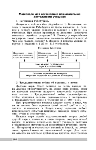 186
Материалы для организации познавательной
деятельности учащихся
1. Гегемония Габсбургов.
Вопросы и задания для обсуждения. 1. Вспомните, по-
чему у монархии Габсбургов не было названия. 2. Зада-
ние 2 первого уровня вопросов и заданий к § 27 (с. 317
учебника). При каком правителе из династии Габсбургов
создалась подобная ситуация? 3. Почему у европейских
государств такое положение вызывало обеспокоенность?
Чем оно грозило Европе? 4. Задание 3 первого уровня во-
просов и заданий к § 27 (с. 317 учебника).
Гегемония Габсбургов
Колонии в Америке —
источник огромных бо-
гатств
МОНАРХИЯ ГАБСБУРГОВ
Карл V (1516—1558)
Император — стар-
ший по отношению
к другим монархам
Объединение не-
скольких крупных
монархий
Опасения европейских монархов
(Франция окружена владениями Габсбургов)
2. Тридцатилетняя война: её причины и итоги.
Деловая игра. Класс делится на пары, каждая па-
ра должна сформулировать на уроке один вопрос, ответ
на который позволит получить какие-либо существен-
ные знания о Тридцатилетней войне (целесообразно,
чтобы учащиеся заранее познакомились с материалом
о Тридцатилетней войне в учебнике на с. 308—313).
При формулировке вопроса следует иметь в виду, что
он не должен быть простым (кто? когда? где? и т. п.);
должен вписываться в общую схему изучения любого
исторического события: причины; описание самого собы-
тия; итоги и последствия.
Каждая пара задаёт подготовленный вопрос любой
другой паре в классе и, в свою очередь, получает новый
вопрос. В течение нескольких минут учащиеся работают
с различными источниками информации (учебник, ресур-
сы Интернета) и составляют полный и ёмкий, но доста-
точно краткий ответ на поставленный вопрос. Для поис-
ка ответов на вопросы необходимо наличие электронных
 