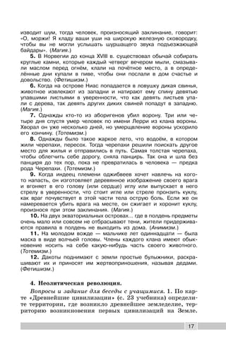 17
изводит шум, тогда человек, произносящий заклинание, говорит:
«О, моржи! Я кладу ваши уши на широкую железную сковородку,
чтобы вы не могли услышать шуршащего звука подъезжающей
байдары». (Магия.)
5. В Норвегии до конца ХVIII в. существовал обычай собирать
круглые камни, которые каждый четверг вечером мыли, смазыва-
ли маслом перед огнём, клали на почётное место, а в опреде-
лённые дни купали в пиве, чтобы они послали в дом счастье и
довольство. (Фетишизм.)
6. Когда на острове Ниас попадается в ловушку дикая свинья,
животное извлекают из западни и натирают ему спину девятью
упавшими листьями в уверенности, что как девять листьев упа-
ли с дерева, так девять других диких свиней попадут в западню.
(Магия.)
7. Однажды кто-то из аборигенов убил ворону. Три или че-
тыре дня спустя умер человек по имени Лерри из клана вороны.
Хворал он уже несколько дней, но умерщвление вороны ускорило
его кончину. (Тотемизм.)
8. Однажды было такое жаркое лето, что водоём, в котором
жили черепахи, пересох. Тогда черепахи решили поискать другое
место для жилья и отправились в путь. Самая толстая черепаха,
чтобы облегчить себе дорогу, сняла панцирь. Так она и шла без
панциря до тех пор, пока не превратилась в человека — предка
рода Черепахи. (Тотемизм.)
9. Когда индеец племени оджибвеев хочет навлечь на кого-
то напасть, он изготовляет деревянное изображение своего врага
и вгоняет в его голову (или сердце) иглу или выпускает в него
стрелу в уверенности, что стоит игле или стреле пронзить куклу,
как враг почувствует в этой части тела острую боль. Если же он
намеревается убить врага на месте, он сжигает и хоронит куклу,
произнося при этом заклинания. (Магия.)
10. На двух экваториальных островах… где в полдень предметы
очень мало или совсем не отбрасывают тени, жители придержива-
ются правила в полдень не выходить из дома. (Анимизм.)
11. На молодом вожде — мальчике лет одиннадцати — была
маска в виде волчьей головы. Члены каждого клана имеют обык-
новение носить на себе какую-нибудь часть своего животного.
(Тотемизм.)
12. Дакоты поднимают с земли простые булыжники, раскра-
шивают их и приносят им жертвоприношения, называя дедами.
(Фетишизм.)
4. Неолитическая революция.
Вопросы и задание для беседы с учащимися. 1. По кар-
те «Древнейшие цивилизации» (с. 23 учебника) определи-
те территории, где возникло древнейшее земледелие, тер-
риторию возникновения первых цивилизаций на Земле.
 