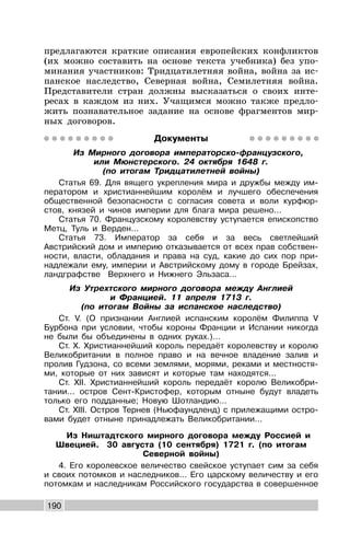 190
предлагаются краткие описания европейских конфликтов
(их можно составить на основе текста учебника) без упо-
минания участников: Тридцатилетняя война, война за ис-
панское наследство, Северная война, Семилетняя война.
Представители стран должны высказаться о своих инте-
ресах в каждом из них. Учащимся можно также предло-
жить познавательное задание на основе фрагментов мир-
ных договоров.
Документы
Из Мирного договора императорско-французского,
или Мюнстерского. 24 октября 1648 г.
(по итогам Тридцатилетней войны)
Статья 69. Для вящего укрепления мира и дружбы между им-
ператором и христианнейшим королём и лучшего обеспечения
общественной безопасности с согласия совета и воли курфюр-
стов, князей и чинов империи для блага мира решено...
Статья 70. Французскому королевству уступается епископство
Метц, Туль и Верден...
Статья 73. Император за себя и за весь светлейший
Австрийский дом и империю отказывается от всех прав собствен-
ности, власти, обладания и права на суд, какие до сих пор при-
надлежали ему, империи и Австрийскому дому в городе Брейзах,
ландграфстве Верхнего и Нижнего Эльзаса…
Из Утрехтского мирного договора между Англией
и Францией. 11 апреля 1713 г.
(по итогам Войны за испанское наследство)
Ст. V. (О признании Англией испанским королём Филиппа V
Бурбона при условии, чтобы короны Франции и Испании никогда
не были бы объединены в одних руках.)…
Ст. X. Христианнейший король передаёт королевству и королю
Великобритании в полное право и на вечное владение залив и
пролив Гудзона, со всеми землями, морями, реками и местностя-
ми, которые от них зависят и которые там находятся...
Ст. XII. Христианнейший король передаёт королю Великобри-
тании... остров Сент-Кристофер, которым отныне будут владеть
только его подданные; Новую Шотландию...
Ст. XIII. Остров Тернев (Ньюфаундленд) с прилежащими остро-
вами будет отныне принадлежать Великобритании...
Из Ништадтского мирного договора между Россией и
Швецией. 30 августа (10 сентября) 1721 г. (по итогам
Северной войны)
4. Его королевское величество свейское уступает сим за себя
и своих потомков и наследников… Его царскому величеству и его
потомкам и наследникам Российского государства в совершенное
 