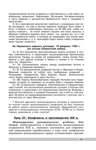 191
непрекословное вечное владение и собственность в сей войне за-
воёванные провинции: Лифляндию, Эстляндию, Ингерманландию
и часть Карелии с дистриктом Выборгского лена с городами и
крепостями…
6. Его королевское величество свейское о коммерции сим се-
бе выговорил, что ему в вечные времена свободно быть имеет в
Риге, в Ревеле и Аренсбурге ежегодно на 50 000 руб. хлеба по-
купать повелеть… не платя никаких пошлин или иных налогов, в
Швецию свободно вывезен быть имеет; что, однако же, не о тех
летах разуметься имеет, в которые за недородом или иными важ-
ными причинами е. ц. в. принуждён будет вывоз хлеба генерально
всем нациям запретить.
Из Парижского мирного договора. 10 февраля 1763 г.
(по итогам Семилетней войны)
Ст. IV. Его величество христианнейший король уступает в пол-
ную собственность и гарантирует вышеназванному британскому
величеству Канаду со всеми её владениями, также остров Кап-
Бретон и все другие острова и берега в заливе и по течению
реки Св. Лаврентия...
Ст. VII. (Установление границ между владениями Англии и
Франции в Северной Америке.)...
Ст. XI. (О разграничении владений Англии и Франции в Индии.
Франция сохраняла за собой пять прибрежных владений —
Пондимери, Чандернагор, Маэ, Карикал, Янаон. Значительная
часть Индии переходила в руки Англии.)...
Ст. XIX. Король Великобритании передаёт Испании всю терри-
торию, которую он завоевал на острове Куба с городом Гаваной.
Ст. XX. В результате передачи, обусловленной и предшествую-
щей статьёй, его католическое величество уступает в полную соб-
ственность и гарантирует его британскому величеству Флориду с
фортом Сен-Августин и заливом Пенсаколя, как и всё то, чем вла-
деет Испания на североамериканском континенте к востоку или к
юго-востоку от реки Миссисипи.
? Изучите фрагмент международного договора и определите,
по итогам какого международного конфликта он был подписан
(в работе можно воспользоваться таблицей «Европейские госу-
дарства в международных отношениях XVII—XVIII вв.»). Какие
страны принимали в нём участие?
Урок 27. Конфликты и противоречия XIX в.
Формируемые универсальные учебные дей-
ствия: ориентироваться в особенностях международных
конфликтов XIX в., понимать значимость для современ-
ной цивилизации выработанных в ходе этих конфликтов
принципов международного права; устанавливать причин-
 
