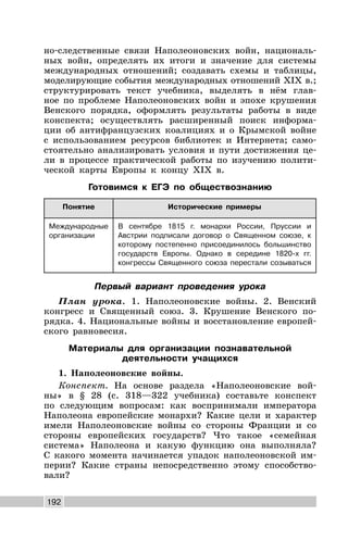 192
но-следственные связи Наполеоновских войн, националь-
ных войн, определять их итоги и значение для системы
международных отношений; создавать схемы и таблицы,
моделирующие события международных отношений XIX в.;
структурировать текст учебника, выделять в нём глав-
ное по проблеме Наполеоновских войн и эпохе крушения
Венского порядка, оформлять результаты работы в виде
конспекта; осуществлять расширенный поиск информа-
ции об антифранцузских коалициях и о Крымской войне
с использованием ресурсов библиотек и Интернета; само-
стоятельно анализировать условия и пути достижения це-
ли в процессе практической работы по изучению полити-
ческой карты Европы к концу XIX в.
Готовимся к ЕГЭ по обществознанию
Понятие Исторические примеры
Международные
организации
В сентябре 1815 г. монархи России, Пруссии и
Австрии подписали договор о Священном союзе, к
которому постепенно присоединилось большинство
государств Европы. Однако в середине 1820-х гг.
конгрессы Священного союза перестали созываться
Первый вариант проведения урока
План урока. 1. Наполеоновские войны. 2. Венский
конгресс и Священный союз. 3. Крушение Венского по-
рядка. 4. Национальные войны и восстановление европей-
ского равновесия.
Материалы для организации познавательной
деятельности учащихся
1. Наполеоновские войны.
Конспект. На основе раздела «Наполеоновские вой-
ны» в § 28 (с. 318—322 учебника) составьте конспект
по следующим вопросам: как воспринимали императора
Наполеона европейские монархи? Какие цели и характер
имели Наполеоновские войны со стороны Франции и со
стороны европейских государств? Что такое «семейная
система» Наполеона и какую функцию она выполняла?
С какого момента начинается упадок наполеоновской им-
перии? Какие страны непосредственно этому способство-
вали?
 