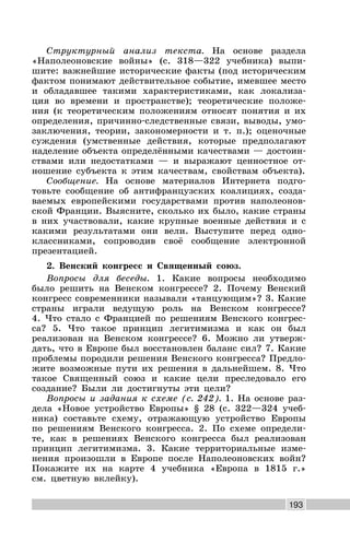 193
Структурный анализ текста. На основе раздела
«Наполеоновские войны» (с. 318—322 учебника) выпи-
шите: важнейшие исторические факты (под историческим
фактом понимают действительное событие, имевшее место
и обладавшее такими характеристиками, как локализа-
ция во времени и пространстве); теоретические положе-
ния (к теоретическим положениям относят понятия и их
определения, причинно-следственные связи, выводы, умо-
заключения, теории, закономерности и т. п.); оценочные
суждения (умственные действия, которые предполагают
наделение объекта определёнными качествами — достоин-
ствами или недостатками — и выражают ценностное от-
ношение субъекта к этим качествам, свойствам объекта).
Сообщение. На основе материалов Интернета подго-
товьте сообщение об антифранцузских коалициях, созда-
ваемых европейскими государствами против наполеонов-
ской Франции. Выясните, сколько их было, какие страны
в них участвовали, какие крупные военные действия и с
какими результатами они вели. Выступите перед одно-
классниками, сопроводив своё сообщение электронной
презентацией.
2. Венский конгресс и Священный союз.
Вопросы для беседы. 1. Какие вопросы необходимо
было решить на Венском конгрессе? 2. Почему Венский
конгресс современники называли «танцующим»? 3. Какие
страны играли ведущую роль на Венском конгрессе?
4. Что стало с Францией по решениям Венского конгрес-
са? 5. Что такое принцип легитимизма и как он был
реализован на Венском конгрессе? 6. Можно ли утверж-
дать, что в Европе был восстановлен баланс сил? 7. Какие
проблемы породили решения Венского конгресса? Предло-
жите возможные пути их решения в дальнейшем. 8. Что
такое Священный союз и какие цели преследовало его
создание? Были ли достигнуты эти цели?
Вопросы и задания к схеме (с. 242). 1. На основе раз-
дела «Новое устройство Европы» § 28 (с. 322—324 учеб-
ника) составьте схему, отражающую устройство Европы
по решениям Венского конгресса. 2. По схеме определи-
те, как в решениях Венского конгресса был реализован
принцип легитимизма. 3. Какие территориальные изме-
нения произошли в Европе после Наполеоновских войн?
Покажите их на карте 4 учебника «Европа в 1815 г.»
см. цветную вклейку).
 