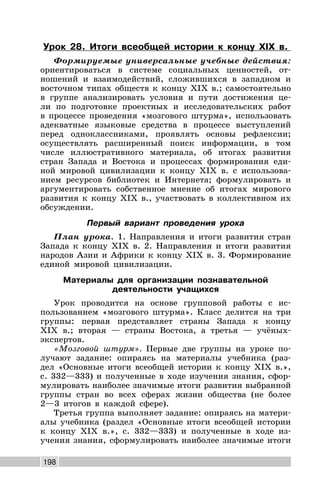 198
Урок 28. Итоги всеобщей истории к концу XIX в.
Формируемые универсальные учебные действия:
ориентироваться в системе социальных ценностей, от-
ношений и взаимодействий, сложившихся в западном и
восточном типах обществ к концу XIX в.; самостоятельно
в группе анализировать условия и пути достижения це-
ли по подготовке проектных и исследовательских работ
в процессе проведения «мозгового штурма», использовать
адекватные языковые средства в процессе выступлений
перед одноклассниками, проявлять основы рефлексии;
осуществлять расширенный поиск информации, в том
числе иллюстративного материала, об итогах развития
стран Запада и Востока и процессах формирования еди-
ной мировой цивилизации к концу XIX в. с использова-
нием ресурсов библиотек и Интернета; формулировать и
аргументировать собственное мнение об итогах мирового
развития к концу XIX в., участвовать в коллективном их
обсуждении.
Первый вариант проведения урока
План урока. 1. Направления и итоги развития стран
Запада к концу XIX в. 2. Направления и итоги развития
народов Азии и Африки к концу XIX в. 3. Формирование
единой мировой цивилизации.
Материалы для организации познавательной
деятельности учащихся
Урок проводится на основе групповой работы с ис-
пользованием «мозгового штурма». Класс делится на три
группы: первая представляет страны Запада к концу
XIX в.; вторая — страны Востока, а третья — учёных-
экспертов.
«Мозговой штурм». Первые две группы на уроке по-
лучают задание: опираясь на материалы учебника (раз-
дел «Основные итоги всеобщей истории к концу XIX в.»,
с. 332—333) и полученные в ходе изучения знания, сфор-
мулировать наиболее значимые итоги развития выбранной
группы стран во всех сферах жизни общества (не более
2—3 итогов в каждой сфере).
Третья группа выполняет задание: опираясь на матери-
алы учебника (раздел «Основные итоги всеобщей истории
к концу XIX в.», с. 332—333) и полученные в ходе из-
учения знания, сформулировать наиболее значимые итоги
 