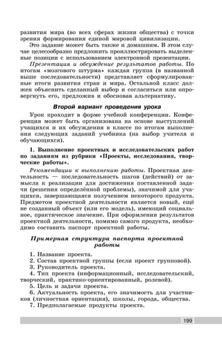 199
развития мира (во всех сферах жизни общества) с точки
зрения формирования единой мировой цивилизации.
Это задание может быть также и домашним. В этом слу-
чае целесообразно предложить проиллюстрировать выделен-
ные позиции с использованием электронной презентации.
Презентация и обсуждение результатов работы. По
итогам «мозгового штурма» каждая группа (в названной
выше последовательности) представляет сформулирован-
ные итоги развития стран и мира. Остальной класс дол-
жен объяснить сделанный выбор и согласиться или опро-
вергнуть его, предложив и обосновав альтернативу.
Второй вариант проведения урока
Урок проходит в форме учебной конференции. Конфе-
ренция может быть организована на основе выступлений
учащихся и их обсуждения в классе по итогам выполне-
ния следующих заданий учебника (на выбор учителя и
обучающихся).
1. Выполнение проектных и исследовательских работ
по заданиям из рубрики «Проекты, исследования, твор-
ческие работы».
Рекомендации к выполнению работы. Проектная дея-
тельность — последовательность шагов (действий) от за-
мысла к реализации для достижения поставленной зада-
чи (решения определённой проблемы), значимой для уча-
щихся, завершающаяся получением некоторого продукта.
Предметом проектной деятельности является новый, ещё
не созданный объект (или его модель), имеющий социаль-
ное, практическое значение. При оформлении результатов
проектной деятельности, помимо самого продукта, необхо-
димо составить паспорт проектной работы.
Примерная структура паспорта проектной
работы
1. Название проекта.
2. Состав проектной группы (если проект групповой).
3. Руководитель проекта.
4. Тип проекта (информационный, исследовательский,
творческий, практико-ориентированный, ролевой).
5. Цель и задачи проекта.
6. Актуальность проекта, его значимость для участни-
ков (личностная ориентация), школы, города, общества.
7. Предполагаемые продукты проекта.
 
