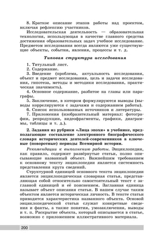 200
8. Краткое описание этапов работы над проектом,
включая рефлексию участников.
Исследовательская деятельность — образовательная
технология, использующая в качестве главного средства
достижения образовательных задач учебное исследование.
Предметом исследования всегда являются уже существую-
щие объекты, события, явления, процессы и т. д.
Типовая структура исследования
1. Титульный лист.
2. Содержание.
3. Введение (проблема, актуальность исследования,
объект и предмет исследования, цель и задачи исследова-
ния, гипотеза, методы и методики исследования, практи-
ческая значимость).
4. Основное содержание, разбитое на главы или пара-
графы.
5. Заключение, в котором формулируются выводы (вы-
воды коррелируются с задачами и содержанием работы).
6. Список использованных источников и литературы.
7. Приложения (изобразительный материал: фотогра-
фии, репродукции, видеофрагменты, графики, диаграм-
мы, таблицы и т. д.).
2. Задания из рубрики «Лица эпохи» в учебнике, пред-
полагающие составление электронного биографического
словаря исторических деятелей-современников в ключе-
вые (поворотные) периоды Всемирной истории.
Рекомендации к выполнению работы. Энциклопедия,
как правило, содержит развёрнутые статьи, полно опи-
сывающие названный объект. Важнейшим требованием
к основному тексту энциклопедии является системность
представления круга сведений.
Структурной единицей основного текста энциклопедии
является энциклопедическая словарная статья, представ-
ляющая собой относительно самостоятельный текст с за-
главной единицей и её пояснением. Заглавная единица
называет объект описания статьи. В нашем случае таким
объектом является историческая личность. В тексте статьи
приводится характеристика названного объекта. Основой
энциклопедической статьи служат конкретные сведе-
ния и факты, а также понятия, умозаключения, выводы
и т. п. Раскрытие объекта, который описывается в статье,
возможно с приложением иллюстративного материала.
 