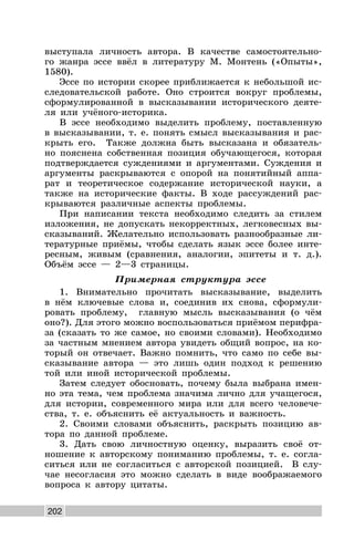 202
выступала личность автора. В качестве самостоятельно-
го жанра эссе ввёл в литературу М. Монтень («Опыты»,
1580).
Эссе по истории скорее приближается к небольшой ис-
следовательской работе. Оно строится вокруг проблемы,
сформулированной в высказывании исторического деяте-
ля или учёного-историка.
В эссе необходимо выделить проблему, поставленную
в высказывании, т. е. понять смысл высказывания и рас-
крыть его. Также должна быть высказана и обязатель-
но пояснена собственная позиция обучающегося, которая
подтверждается суждениями и аргументами. Суждения и
аргументы раскрываются с опорой на понятийный аппа-
рат и теоретическое содержание исторической науки, а
также на исторические факты. В ходе рассуждений рас-
крываются различные аспекты проблемы.
При написании текста необходимо следить за стилем
изложения, не допускать некорректных, легковесных вы-
сказываний. Желательно использовать разнообразные ли-
тературные приёмы, чтобы сделать язык эссе более инте-
ресным, живым (сравнения, аналогии, эпитеты и т. д.).
Объём эссе — 2—3 страницы.
Примерная структура эссе
1. Внимательно прочитать высказывание, выделить
в нём ключевые слова и, соединив их снова, сформули-
ровать проблему, главную мысль высказывания (о чём
оно?). Для этого можно воспользоваться приёмом перифра-
за (сказать то же самое, но своими словами). Необходимо
за частным мнением автора увидеть общий вопрос, на ко-
торый он отвечает. Важно помнить, что само по себе вы-
сказывание автора — это лишь один подход к решению
той или иной исторической проблемы.
Затем следует обосновать, почему была выбрана имен-
но эта тема, чем проблема значима лично для учащегося,
для истории, современного мира или для всего человече-
ства, т. е. объяснить её актуальность и важность.
2. Своими словами объяснить, раскрыть позицию ав-
тора по данной проблеме.
3. Дать свою личностную оценку, выразить своё от-
ношение к авторскому пониманию проблемы, т. е. согла-
ситься или не согласиться с авторской позицией. В слу-
чае несогласия это можно сделать в виде воображаемого
вопроса к автору цитаты.
 