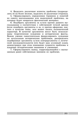 203
4. Выделить различные аспекты проблемы (подразде-
лить её на более мелкие, выделить её различные стороны).
5. Сформулировать определения терминов и понятий
из самого высказывания или выделенной проблемы, на
которые будет опираться фактический материал.
6. Подобрать аргументы за и/или против данного вы-
сказывания в соответствии с собственной точкой зрения
(если подобрать аргументы и за, и против афоризма, взя-
того в качестве темы, эссе может носить полемический
характер). В качестве аргументов могут быть использо-
ваны теоретические суждения и исторические факты.
Важно умение самостоятельно формулировать суждения
по актуальным историческим проблемам, распределять
подобранные аргументы и/или контраргументы в логиче-
ской последовательности (это будет ваш условный план),
демонстрируя при этом понимание сущности проблемы и
владение историческими знаниями и умениями.
7. Сформулировать вывод, коррелирующийся с выска-
занным ранее собственным мнением по проблеме.
 