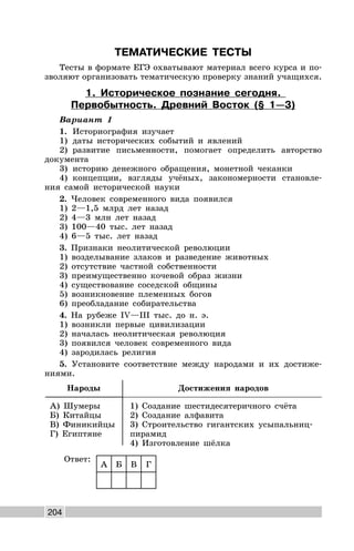 204
ТЕМАТИЧЕСКИЕ ТЕСТЫ
Тесты в формате ЕГЭ охватывают материал всего курса и по-
зволяют организовать тематическую проверку знаний учащихся.
1. Историческое познание сегодня.
Первобытность. Древний Восток (§ 1—3)
Вариант 1
1. Историография изучает
1) даты исторических событий и явлений
2) развитие письменности, помогает определить авторство
документа
3) историю денежного обращения, монетной чеканки
4) концепции, взгляды учёных, закономерности становле-
ния самой исторической науки
2. Человек современного вида появился
1) 2—1,5 млрд лет назад
2) 4—3 млн лет назад
3) 100—40 тыс. лет назад
4) 6—5 тыс. лет назад
3. Признаки неолитической революции
1) возделывание злаков и разведение животных
2) отсутствие частной собственности
3) преимущественно кочевой образ жизни
4) существование соседской общины
5) возникновение племенных богов
6) преобладание собирательства
4. На рубеже IV—III тыс. до н. э.
1) возникли первые цивилизации
2) началась неолитическая революция
3) появился человек современного вида
4) зародилась религия
5. Установите соответствие между народами и их достиже-
ниями.
Народы Достижения народов
А) Шумеры
Б) Китайцы
В) Финикийцы
Г) Египтяне
1) Создание шестидесятеричного счёта
2) Создание алфавита
3) Строительство гигантских усыпальниц-
пирамид
4) Изготовление шёлка
Ответ:
А Б В Г
 