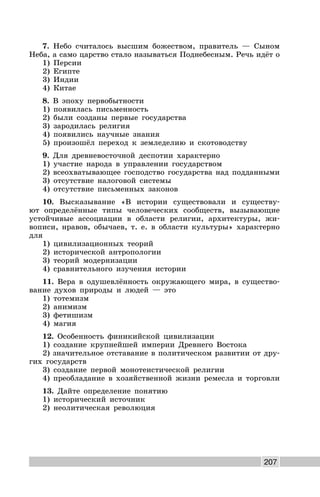 207
7. Небо считалось высшим божеством, правитель — Сыном
Неба, а само царство стало называться Поднебесным. Речь идёт о
1) Персии
2) Египте
3) Индии
4) Китае
8. В эпоху первобытности
1) появилась письменность
2) были созданы первые государства
3) зародилась религия
4) появились научные знания
5) произошёл переход к земледелию и скотоводству
9. Для древневосточной деспотии характерно
1) участие народа в управлении государством
2) всеохватывающее господство государства над подданными
3) отсутствие налоговой системы
4) отсутствие письменных законов
10. Высказывание «В истории существовали и существу-
ют определённые типы человеческих сообществ, вызывающие
устойчивые ассоциации в области религии, архитектуры, жи-
вописи, нравов, обычаев, т. е. в области культуры» характерно
для
1) цивилизационных теорий
2) исторической антропологии
3) теорий модернизации
4) сравнительного изучения истории
11. Вера в одушевлённость окружающего мира, в существо-
вание духов природы и людей — это
1) тотемизм
2) анимизм
3) фетишизм
4) магия
12. Особенность финикийской цивилизации
1) создание крупнейшей империи Древнего Востока
2) значительное отставание в политическом развитии от дру-
гих государств
3) создание первой монотеистической религии
4) преобладание в хозяйственной жизни ремесла и торговли
13. Дайте определение понятию
1) исторический источник
2) неолитическая революция
 