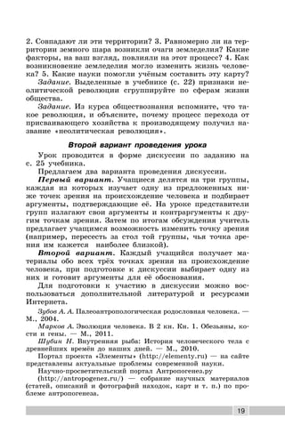 19
2. Совпадают ли эти территории? 3. Равномерно ли на тер-
ритории земного шара возникли очаги земледелия? Какие
факторы, на ваш взгляд, повлияли на этот процесс? 4. Как
возникновение земледелия могло изменить жизнь челове-
ка? 5. Какие науки помогли учёным составить эту карту?
Задание. Выделенные в учебнике (с. 22) признаки не-
олитической революции сгруппируйте по сферам жизни
общества.
Задание. Из курса обществознания вспомните, что та-
кое революция, и объясните, почему процесс перехода от
присваивающего хозяйства к производящему получил на-
звание «неолитическая революция».
Второй вариант проведения урока
Урок проводится в форме дискуссии по заданию на
с. 25 учебника.
Предлагаем два варианта проведения дискуссии.
Первый вариант. Учащиеся делятся на три группы,
каждая из которых изучает одну из предложенных ни-
же точек зрения на происхождение человека и подбирает
аргументы, подтверждающие её. На уроке представители
групп излагают свои аргументы и контраргументы к дру-
гим точкам зрения. Затем по итогам обсуждения учитель
предлагает учащимся возможность изменить точку зрения
(например, пересесть за стол той группы, чья точка зре-
ния им кажется наиболее близкой).
Второй вариант. Каждый учащийся получает ма-
териалы обо всех трёх точках зрения на происхождение
человека, при подготовке к дискуссии выбирает одну из
них и готовит аргументы для её обоснования.
Для подготовки к участию в дискуссии можно вос-
пользоваться дополнительной литературой и ресурсами
Интернета.
Зубов А. А. Палеоантропологическая родословная человека. —
М., 2004.
Марков А. Эволюция человека. В 2 кн. Кн. 1. Обезьяны, ко-
сти и гены. — М., 2011.
Шубин Н. Внутренняя рыба: История человеческого тела с
древнейших времён до наших дней. — М., 2010.
Портал проекта «Элементы» (http://elementy.ru) — на сайте
представлены актуальные проблемы современной науки.
Научно-просветительский портал Антропогенез.ру
(http://antropogenez.ru/) — собрание научных материалов
(статей, описаний и фотографий находок, карт и т. п.) по про-
блеме антропогенеза.
 