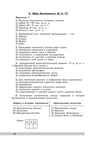 208
2. Мир Античности (§ 4—7)
Вариант 1
1. Началом Античности историки считают
1) рубеж IV—III тыс. до н. э.
2) рубеж III—II тыс. до н. э.
3) середину II тыс. до н. э.
4) начало I тыс. до н. э.
2. Древнейший очаг греческой цивилизации — это
1) Афины
2) Спарта
3) Иония
4) Крит
3. Гражданин греческого полиса имел право
1) заниматься ремеслом и торговлей
2) продавать своего сына в рабство
3) участвовать в управлении государством
4) отказаться от участия в военном походе
5) защищать свой полис от врага
4. «Грандиозный интеллектуальный прорыв» VI в. до н. э.
в Древней Греции был связан с
1) появлением монотеистической религии
2) рождением философии
3) созданием древнегреческого эпоса
4) открытием шарообразности Земли
5. Для греческой религии и мифологии были характерны
1) систематизированный характер мифологии
2) единобожие
3) оформление единого греческого пантеона
4) отсутствие храмов и культа
5) существование в каждом полисе своего пантеона богов
6. Установите соответствие между периодом в истории
Античности и произведением искусства.
Период в истории Античности Произведение искусства
А) Классическая Греция
Б) Эллинизм
В) Императорский Рим
1) Пергамский алтарь
2) Пантеон
3) Зиккурат Этеменанки
4) Статуя Зевса в Олимпии
Ответ:
А Б В
 