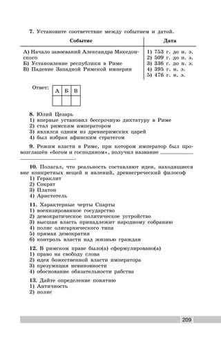209
7. Установите соответствие между событием и датой.
Событие Дата
А) Начало завоеваний Александра Македон-
ского
Б) Установление республики в Риме
В) Падение Западной Римской империи
1) 753 г. до н. э.
2) 509 г. до н. э.
3) 336 г. до н. э.
4) 395 г. н. э.
5) 476 г. н. э.
Ответ:
А Б В
8. Юлий Цезарь
1) впервые установил бессрочную диктатуру в Риме
2) стал римским императором
3) являлся одним из древнеримских царей
4) был избран афинским стратегом
9. Режим власти в Риме, при котором император был про-
возглашён «богом и господином», получил название
.
10. Полагал, что реальность составляют идеи, находящиеся
вне конкретных вещей и явлений, древнегреческий философ
1) Гераклит
2) Сократ
3) Платон
4) Аристотель
11. Характерные черты Спарты
1) военизированное государство
2) демократическое политическое устройство
3) высшая власть принадлежит народному собранию
4) полис олигархического типа
5) прямая демократия
6) контроль власти над жизнью граждан
12. В римском праве было(а) сформулировано(а)
1) право на свободу слова
2) идея божественной власти императора
3) презумпция невиновности
4) обоснование обязательности рабства
13. Дайте определение понятию
1) Античность
2) полис
 