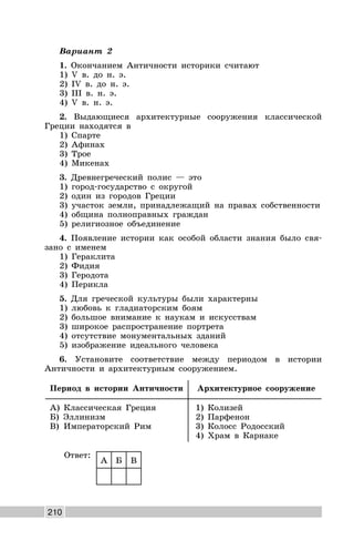 210
Вариант 2
1. Окончанием Античности историки считают
1) V в. до н. э.
2) IV в. до н. э.
3) III в. н. э.
4) V в. н. э.
2. Выдающиеся архитектурные сооружения классической
Греции находятся в
1) Спарте
2) Афинах
3) Трое
4) Микенах
3. Древнегреческий полис — это
1) город-государство с округой
2) один из городов Греции
3) участок земли, принадлежащий на правах собственности
4) община полноправных граждан
5) религиозное объединение
4. Появление истории как особой области знания было свя-
зано с именем
1) Гераклита
2) Фидия
3) Геродота
4) Перикла
5. Для греческой культуры были характерны
1) любовь к гладиаторским боям
2) большое внимание к наукам и искусствам
3) широкое распространение портрета
4) отсутствие монументальных зданий
5) изображение идеального человека
6. Установите соответствие между периодом в истории
Античности и архитектурным сооружением.
Период в истории Античности Архитектурное сооружение
А) Классическая Греция
Б) Эллинизм
В) Императорский Рим
1) Колизей
2) Парфенон
3) Колосс Родосский
4) Храм в Карнаке
Ответ:
А Б В
 