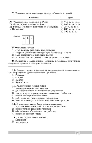 211
7. Установите соответствие между событием и датой.
Событие Дата
А) Установление империи в Риме
Б) Легендарное основание Рима
В) Распад Римской империи на Западную
и Восточную
1) 753 г. до н. э.
2) 509 г. до н. э.
3) 27 г. до н. э.
4) 336 г. до н. э.
5) 395 г. н. э.
Ответ:
А Б В
8. Октавиан Август
1) стал первым римским императором
2) впервые установил бессрочную диктатуру в Риме
3) был знаменитым римским поэтом
4) прославился созданием кодекса римского права
9. Монархия с сохранением внешних признаков республики
получила в римской истории название
.
10. Создал учение о формах и «неподвижном перводвигате-
ле» мироздания древнегреческий философ
1) Гераклит
2) Сократ
3) Платон
4) Аристотель
11. Характерные черты Афин
1) военизированное государство
2) демократическое политическое устройство
3) высшая власть принадлежит народному собранию
4) полис олигархического типа
5) выборные государственные должности
6) жёсткий контроль власти над жизнью граждан
12. В римском праве было сформулировано
1) понятие собственности, в том числе частной
2) право только римских граждан
3) обоснование обязательности рабства
4) право на свободу слова
13. Дайте определение понятию
1) эллинизм
2) республика
 