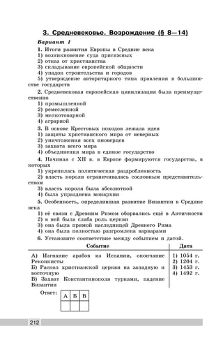 212
3. Средневековье. Возрождение (§ 8—14)
Вариант 1
1. Итоги развития Европы в Средние века
1) возникновение суда присяжных
2) отказ от христианства
3) складывание европейской общности
4) упадок строительства и городов
5) утверждение авторитарного типа правления в большин-
стве государств
2. Средневековая европейская цивилизация была преимуще-
ственно
1) промышленной
2) ремесленной
3) мелкотоварной
4) аграрной
3. В основе Крестовых походов лежала идея
1) защиты христианского мира от неверных
2) уничтожения всех иноверцев
3) захвата всего мира
4) объединения мира в единое государство
4. Начиная с XII в. в Европе формируются государства, в
которых
1) укрепилась политическая раздробленность
2) власть короля ограничивалась сословным представитель-
ством
3) власть короля была абсолютной
4) была упразднена монархия
5. Особенность, определившая развитие Византии в Средние
века
1) её связи с Древним Римом оборвались ещё в Античности
2) в ней была слаба роль церкви
3) она была прямой наследницей Древнего Рима
4) она была полностью разгромлена варварами
6. Установите соответствие между событием и датой.
Событие Дата
А) Изгнание арабов из Испании, окончание
Реконкисты
Б) Раскол христианской церкви на западную и
восточную
В) Захват Константинополя турками, падение
Византии
1) 1054 г.
2) 1204 г.
3) 1453 г.
4) 1492 г.
Ответ:
А Б В
 
