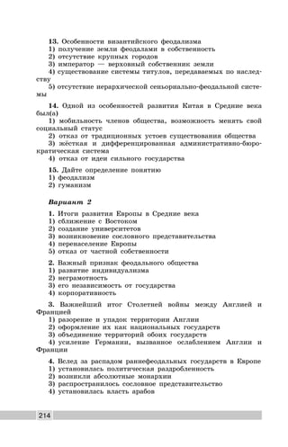 214
13. Особенности византийского феодализма
1) получение земли феодалами в собственность
2) отсутствие крупных городов
3) император — верховный собственник земли
4) существование системы титулов, передаваемых по наслед-
ству
5) отсутствие иерархической сеньориально-феодальной систе-
мы
14. Одной из особенностей развития Китая в Средние века
был(а)
1) мобильность членов общества, возможность менять свой
социальный статус
2) отказ от традиционных устоев существования общества
3) жёсткая и дифференцированная административно-бюро-
кратическая система
4) отказ от идеи сильного государства
15. Дайте определение понятию
1) феодализм
2) гуманизм
Вариант 2
1. Итоги развития Европы в Средние века
1) сближение с Востоком
2) создание университетов
3) возникновение сословного представительства
4) перенаселение Европы
5) отказ от частной собственности
2. Важный признак феодального общества
1) развитие индивидуализма
2) неграмотность
3) его независимость от государства
4) корпоративность
3. Важнейший итог Столетней войны между Англией и
Францией
1) разорение и упадок территории Англии
2) оформление их как национальных государств
3) объединение территорий обоих государств
4) усиление Германии, вызванное ослаблением Англии и
Франции
4. Вслед за распадом раннефеодальных государств в Европе
1) установилась политическая раздробленность
2) возникли абсолютные монархии
3) распространилось сословное представительство
4) установилась власть арабов
 