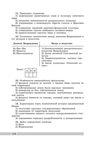 216
11. Принципы гуманизма
1) возрождение нравственных норм и культуры античного
мира
2) осознание невозможности рационального познания
3) утверждение о возможности обрести счастье в Царствии
Божьем
4) сохранение традиций церковно-феодальной культуры
5) утверждение идеала свободного человека-творца
6) провозглашение красоты мира и человека
12. Установите соответствие между деятелем Возрождения и
его вкладом в искусство.
Деятель Возрождения Вклад в искусство
А) Ван Эйк
Б) Мазаччо
В) Микеланджело
1) Основоположник реалистического
искусства Возрождения
2) Автор росписей Сикстинской ка-
пеллы
3) Первооткрыватель законов пер-
спективы
4) Автор полиптиха «Гентский ал-
тарь»
Ответ:
А Б В
13. Особенности византийского феодализма
1) феодалы владели не землей, а правом сбора налогов на
этой территории
2) собственниками земли были крупные чиновники
3) император не был собственником земли
4) существовало множество городов, подчинённых централь-
ной власти
5) феодалы зависели от сеньора, который давал им землю в
пользование
14. Характерная черта политической истории средневековой
Индии
1) отсутствие крупных государственных образований
2) завоевание её территории монголами
3) существование единого сильного централизованного госу-
дарства
4) чередование периодов раздробленности и централизации
15. Дайте определение понятию
1) феод
2) Возрождение
 