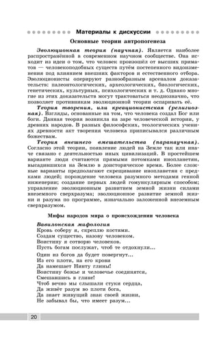 20
Материалы к дискуссии
Основные теории антропогенеза
Эволюционная теория (научная). Является наиболее
распространённой в современном научном сообществе. Она ис-
ходит из идеи о том, что человек произошёл от высших прима-
тов — человекоподобных существ путём постепенного видоизме-
нения под влиянием внешних факторов и естественного отбора.
Эволюционисты оперируют разнообразным арсеналом доказа-
тельств: палеонтологических, археологических, биологических,
генетических, культурных, психологических и т. д. Однако мно-
гие из этих доказательств могут трактоваться неоднозначно, что
позволяет противникам эволюционной теории оспаривать её.
Теория творения, или креационистская (религиоз-
ная). Взгляды, основанные на том, что человека создал Бог или
боги. Данная теория возникла на заре человеческой истории, у
древних народов. В разных философских, теологических учени-
ях древности акт творения человека приписывался различным
божествам.
Теория внешнего вмешательства (паранаучная).
Согласно этой теории, появление людей на Земле так или ина-
че связано с деятельностью иных цивилизаций. В простейшем
варианте люди считаются прямыми потомками инопланетян,
высадившихся на Землю в доисторическое время. Более слож-
ные варианты предполагают скрещивание инопланетян с пред-
ками людей; порождение человека разумного методами генной
инженерии; создание первых людей гомункулярным способом;
управление эволюционным развитием земной жизни силами
внеземного сверхразума; эволюционное развитие земной жиз-
ни и разума по программе, изначально заложенной внеземным
сверхразумом.
Мифы народов мира о происхождении человека
Вавилонская мифология
Кровь соберу я, скреплю костями.
Создам существо, назову человеком.
Воистину я сотворю человеков.
Пусть богам послужат, чтоб те отдохнули...
Один из богов да будет повергнут...
Из его плоти, на его крови
Да намешает Нинту глины!
Воистину божье и человечье соединятся,
Смешавшись в глине!
Чтоб вечно мы слышали стуки сердца,
Да живёт разум во плоти бога,
Да знает живущий знак своей жизни,
Не забывал бы, что имеет разум...
 