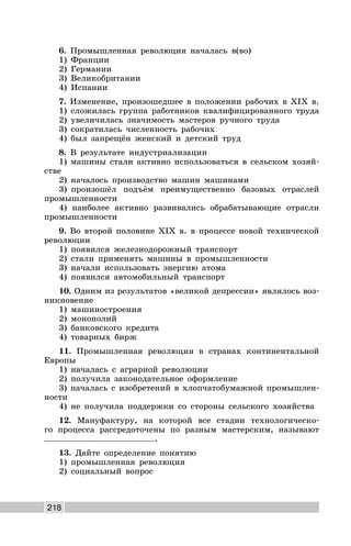 218
6. Промышленная революция началась в(во)
1) Франции
2) Германии
3) Великобритании
4) Испании
7. Изменение, произошедшее в положении рабочих в XIX в.
1) сложилась группа работников квалифицированного труда
2) увеличилась значимость мастеров ручного труда
3) сократилась численность рабочих
4) был запрещён женский и детский труд
8. В результате индустриализации
1) машины стали активно использоваться в сельском хозяй-
стве
2) началось производство машин машинами
3) произошёл подъём преимущественно базовых отраслей
промышленности
4) наиболее активно развивались обрабатывающие отрасли
промышленности
9. Во второй половине XIX в. в процессе новой технической
революции
1) появился железнодорожный транспорт
2) стали применять машины в промышленности
3) начали использовать энергию атома
4) появился автомобильный транспорт
10. Одним из результатов «великой депрессии» являлось воз-
никновение
1) машиностроения
2) монополий
3) банковского кредита
4) товарных бирж
11. Промышленная революция в странах континентальной
Европы
1) началась с аграрной революции
2) получила законодательное оформление
3) началась с изобретений в хлопчатобумажной промышлен-
ности
4) не получила поддержки со стороны сельского хозяйства
12. Мануфактуру, на которой все стадии технологическо-
го процесса рассредоточены по разным мастерским, называют
.
13. Дайте определение понятию
1) промышленная революция
2) социальный вопрос
 