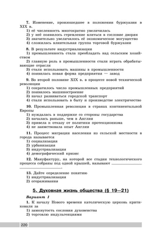 220
7. Изменение, произошедшее в положении буржуазии в
XIX в.
1) её численность многократно увеличилась
2) у неё появилось стремление влиться в сословие дворян
3) значительно увеличилось её экономическое могущество
4) сложилась влиятельная группа торговой буржуазии
8. В результате индустриализации
1) промышленность стала преобладать над сельским хозяй-
ством
2) главную роль в промышленности стали играть обрабаты-
вающие отрасли
3) стали использовать машины в промышленности
4) появилась новая форма предприятия — завод
9. Во второй половине XIX в. в процессе новой технической
революции
1) сократилось число промышленных предприятий
2) появилось машиностроение
3) начал развиваться городской транспорт
4) стали использовать в быту и производстве электричество
10. Промышленная революция в странах континентальной
Европы
1) нуждалась в поддержке со стороны государства
2) началась раньше, чем в Англии
3) привела к отказу от политики протекционизма
4) не заимствовала опыт Англии
11. Процесс миграции населения из сельской местности в
города называется
1) социализация
2) урбанизация
3) индустриализация
4) демографический кризис
12. Мануфактуру, на которой все стадии технологического
процесса собраны под одной крышей, называют
.
13. Дайте определение понятию
1) индустриализация
2) огораживания
5. Духовная жизнь общества (§ 19—21)
Вариант 1
1. К началу Нового времени католическую церковь крити-
ковали за
1) замкнутость сословия духовенства
2) торговлю индульгенциями
 