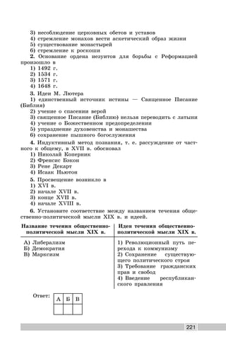 221
3) несоблюдение церковных обетов и уставов
4) стремление монахов вести аскетический образ жизни
5) существование монастырей
6) стремление к роскоши
2. Основание ордена иезуитов для борьбы с Реформацией
произошло в
1) 1492 г.
2) 1534 г.
3) 1571 г.
4) 1648 г.
3. Идеи М. Лютера
1) единственный источник истины — Священное Писание
(Библия)
2) учение о спасении верой
3) священное Писание (Библию) нельзя переводить с латыни
4) учение о Божественном предопределении
5) упразднение духовенства и монашества
6) сохранение пышного богослужения
4. Индуктивный метод познания, т. е. рассуждение от част-
ного к общему, в XVII в. обосновал
1) Николай Коперник
2) Френсис Бэкон
3) Рене Декарт
4) Исаак Ньютон
5. Просвещение возникло в
1) XVI в.
2) начале XVII в.
3) конце XVII в.
4) начале XVIII в.
6. Установите соответствие между названием течения обще-
ственно-политической мысли XIX в. и идеей.
Название течения общественно-
политической мысли XIX в.
Идея течения общественно-
политической мысли XIX в.
А) Либерализм
Б) Демократия
В) Марксизм
1) Революционный путь пе-
рехода к коммунизму
2) Сохранение существую-
щего политического строя
3) Требование гражданских
прав и свобод
4) Введение республикан-
ского правления
Ответ:
А Б В
 