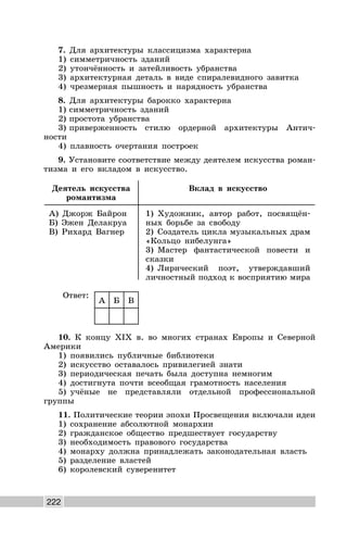 222
7. Для архитектуры классицизма характерна
1) симметричность зданий
2) утончённость и затейливость убранства
3) архитектурная деталь в виде спиралевидного завитка
4) чрезмерная пышность и нарядность убранства
8. Для архитектуры барокко характерна
1) симметричность зданий
2) простота убранства
3) приверженность стилю ордерной архитектуры Антич-
ности
4) плавность очертания построек
9. Установите соответствие между деятелем искусства роман-
тизма и его вкладом в искусство.
Деятель искусства
романтизма
Вклад в искусство
А) Джорж Байрон
Б) Эжен Делакруа
В) Рихард Вагнер
1) Художник, автор работ, посвящён-
ных борьбе за свободу
2) Создатель цикла музыкальных драм
«Кольцо нибелунга»
3) Мастер фантастической повести и
сказки
4) Лирический поэт, утверждавший
личностный подход к восприятию мира
Ответ:
А Б В
10. К концу XIX в. во многих странах Европы и Северной
Америки
1) появились публичные библиотеки
2) искусство оставалось привилегией знати
3) периодическая печать была доступна немногим
4) достигнута почти всеобщая грамотность населения
5) учёные не представляли отдельной профессиональной
группы
11. Политические теории эпохи Просвещения включали идеи
1) сохранение абсолютной монархии
2) гражданское общество предшествует государству
3) необходимость правового государства
4) монарху должна принадлежать законодательная власть
5) разделение властей
6) королевский суверенитет
 