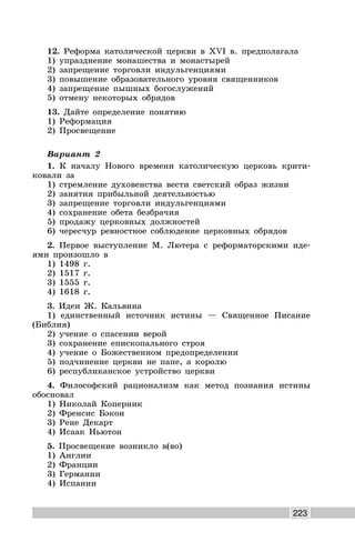 223
12. Реформа католической церкви в XVI в. предполагала
1) упразднение монашества и монастырей
2) запрещение торговли индульгенциями
3) повышение образовательного уровня священников
4) запрещение пышных богослужений
5) отмену некоторых обрядов
13. Дайте определение понятию
1) Реформация
2) Просвещение
Вариант 2
1. К началу Нового времени католическую церковь крити-
ковали за
1) стремление духовенства вести светский образ жизни
2) занятия прибыльной деятельностью
3) запрещение торговли индульгенциями
4) сохранение обета безбрачия
5) продажу церковных должностей
6) чересчур ревностное соблюдение церковных обрядов
2. Первое выступление М. Лютера с реформаторскими иде-
ями произошло в
1) 1498 г.
2) 1517 г.
3) 1555 г.
4) 1618 г.
3. Идеи Ж. Кальвина
1) единственный источник истины — Священное Писание
(Библия)
2) учение о спасении верой
3) сохранение епископального строя
4) учение о Божественном предопределении
5) подчинение церкви не папе, а королю
6) республиканское устройство церкви
4. Философский рационализм как метод познания истины
обосновал
1) Николай Коперник
2) Френсис Бэкон
3) Рене Декарт
4) Исаак Ньютон
5. Просвещение возникло в(во)
1) Англии
2) Франции
3) Германии
4) Испании
 
