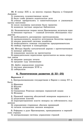 225
10. К концу XIX в. во многих странах Европы и Северной
Америки
1) появились художественные музеи
2) было слабо развито издательское дело
3) учёные превратились в самостоятельную и уважаемую
группу населения
4) около половины населения было грамотно
5) возникли частные закрытые библиотеки
11. Экономические теории эпохи Просвещения включали идеи
1) внешняя торговля — главный источник обогащения госу-
дарства
2) необходимость расширения протекционизма
3) промышленность является источником богатства народов
4) законы рыночной системы хозяйства
5) необходимость помощи государства предпринимателям
6) свобода торговли и конкуренции
12. Методы борьбы католической церкви с протестантизмом
1) военные действия
2) повышение налогов на протестантов
3) принудительное переселение протестантов на вновь откры-
тые земли
4) введение цензуры печати
5) предание суду инквизиции
13. Дайте определение понятию
1) научная революция XVII в.
2) либерализм
6. Политическое развитие (§ 22—25)
Вариант 1
1. Централизованными государствами в Европе к концу XV в.
были
1) Франция
2) Италия
3) США
4) Священная Римская империя германской нации
5) Испания
2. Правовой характер абсолютной монархии выражался в
1) разделении властей
2) нераспространении власти монарха на собственность под-
данных
3) упразднении старинных обычаев провинций
4) личном составлении законов монархом
3. Реформы в духе Просвещения, проводившиеся в европей-
ских странах
1) централизация системы управления страной
 