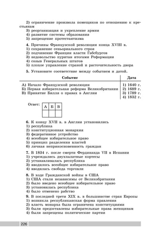 226
2) ограничение произвола помещиков по отношению к кре-
стьянам
3) реорганизация и укрепление армии
4) развитие системы образования
5) запрещение протестантизма
4. Причины Французской революции конца XVIII в.
1) сохранение сеньориального строя
2) подчинение Франции власти Габсбургов
3) недовольство пуритан итогами Реформации
4) созыв Генеральных штатов
5) плохое управление страной и расточительность двора
5. Установите соответствие между событием и датой.
Событие Дата
А) Начало Французской революции
Б) Первая избирательная реформа Великобритании
В) Принятие Билля о правах в Англии
1) 1640 г.
2) 1689 г.
3) 1789 г.
4) 1832 г.
Ответ:
А Б В
6. К концу XVII в. в Англии установились
1) республика
2) конституционная монархия
3) федеративное устройство
4) всеобщее избирательное право
5) принцип разделения властей
6) личная неприкосновенность граждан
7. В 1834 г. после смерти Фердинанда VII в Испании
1) учреждались двухпалатные кортесы
2) устанавливалась республика
3) вводилось всеобщее избирательное право
4) вводилась свобода торговли
8. В ходе Гражданской войны в США
1) США стали независимы от Великобритании
2) было введено всеобщее избирательное право
3) установилась республика
4) было отменено рабство
9. В последней трети XIX в. в большинстве стран Европы
1) возникла республиканская форма правления
2) власть монарха была ограничена конституциями
3) были предоставлены избирательные права женщинам
4) были запрещены политические партии
 