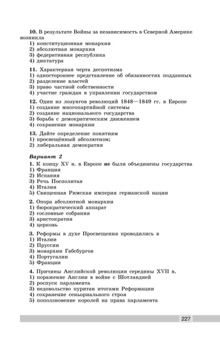 227
10. В результате Войны за независимость в Северной Америке
возникла
1) конституционная монархия
2) абсолютная монархия
3) федеративная республика
4) диктатура
11. Характерная черта деспотизма
1) одностороннее представление об обязанностях подданных
2) разделение властей
3) право частной собственности
4) участие граждан в управлении государством
12. Один из лозунгов революций 1848—1849 гг. в Европе
1) создание многопартийной системы
2) создание национального государства
3) борьба с демократическим движением
4) сохранение монархии
13. Дайте определение понятиям
1) просвещённый абсолютизм;
2) либеральная демократия
Вариант 2
1. К концу XV в. в Европе не были объединены государства
1) Франция
2) Испания
3) Речь Посполитая
4) Италия
5) Священная Римская империя германской нации
2. Опора абсолютной монархии
1) бюрократический аппарат
2) сословные собрания
3) аристократия
4) церковь
3. Реформы в духе Просвещения проводились в
1) Италии
2) Пруссии
3) монархии Габсбургов
4) Португалии
5) Франции
4. Причины Английской революции середины XVII в.
1) поражение Англии в войне с Шотландией
2) роспуск парламента
3) недовольство пуритан итогами Реформации
4) сохранение сеньориального строя
5) поползновение королей на права парламента
 