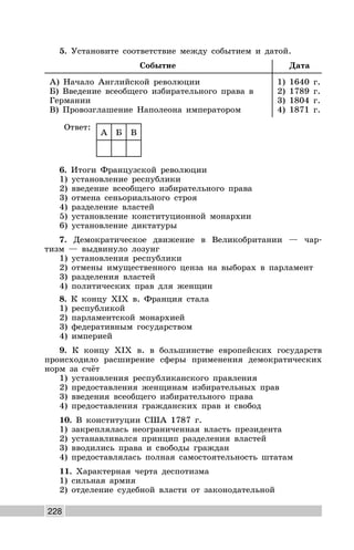 228
5. Установите соответствие между событием и датой.
Событие Дата
А) Начало Английской революции
Б) Введение всеобщего избирательного права в
Германии
В) Провозглашение Наполеона императором
1) 1640 г.
2) 1789 г.
3) 1804 г.
4) 1871 г.
Ответ:
А Б В
6. Итоги Французской революции
1) установление республики
2) введение всеобщего избирательного права
3) отмена сеньориального строя
4) разделение властей
5) установление конституционной монархии
6) установление диктатуры
7. Демократическое движение в Великобритании — чар-
тизм — выдвинуло лозунг
1) установления республики
2) отмены имущественного ценза на выборах в парламент
3) разделения властей
4) политических прав для женщин
8. К концу XIX в. Франция стала
1) республикой
2) парламентской монархией
3) федеративным государством
4) империей
9. К концу XIX в. в большинстве европейских государств
происходило расширение сферы применения демократических
норм за счёт
1) установления республиканского правления
2) предоставления женщинам избирательных прав
3) введения всеобщего избирательного права
4) предоставления гражданских прав и свобод
10. В конституции США 1787 г.
1) закреплялась неограниченная власть президента
2) устанавливался принцип разделения властей
3) вводились права и свободы граждан
4) предоставлялась полная самостоятельность штатам
11. Характерная черта деспотизма
1) сильная армия
2) отделение судебной власти от законодательной
 