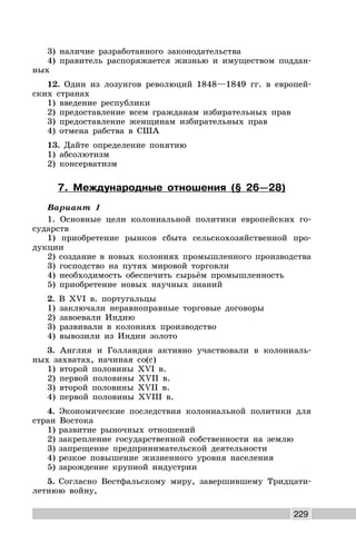 229
3) наличие разработанного законодательства
4) правитель распоряжается жизнью и имуществом поддан-
ных
12. Один из лозунгов революций 1848—1849 гг. в европей-
ских странах
1) введение республики
2) предоставление всем гражданам избирательных прав
3) предоставление женщинам избирательных прав
4) отмена рабства в США
13. Дайте определение понятию
1) абсолютизм
2) консерватизм
7. Международные отношения (§ 26—28)
Вариант 1
1. Основные цели колониальной политики европейских го-
сударств
1) приобретение рынков сбыта сельскохозяйственной про-
дукции
2) создание в новых колониях промышленного производства
3) господство на путях мировой торговли
4) необходимость обеспечить сырьём промышленность
5) приобретение новых научных знаний
2. В XVI в. португальцы
1) заключали неравноправные торговые договоры
2) завоевали Индию
3) развивали в колониях производство
4) вывозили из Индии золото
3. Англия и Голландия активно участвовали в колониаль-
ных захватах, начиная со(с)
1) второй половины XVI в.
2) первой половины XVII в.
3) второй половины XVII в.
4) первой половины XVIII в.
4. Экономические последствия колониальной политики для
стран Востока
1) развитие рыночных отношений
2) закрепление государственной собственности на землю
3) запрещение предпринимательской деятельности
4) резкое повышение жизненного уровня населения
5) зарождение крупной индустрии
5. Согласно Вестфальскому миру, завершившему Тридцати-
летнюю войну,
 